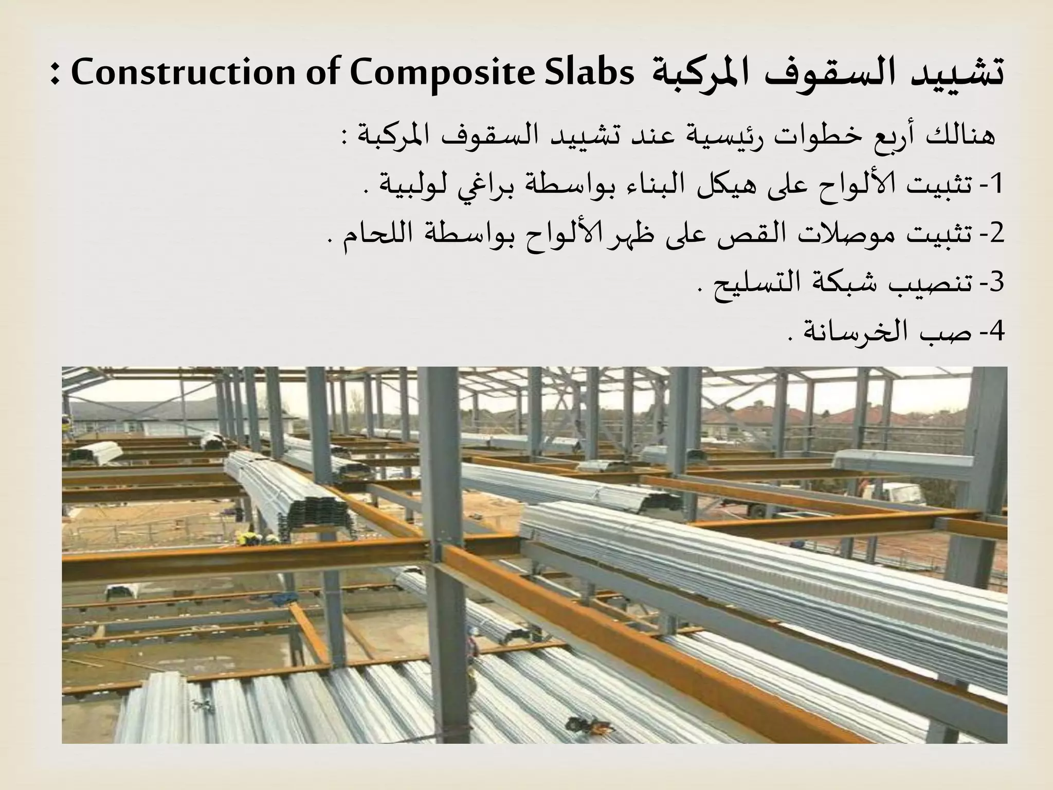 ‫املسكبت‬ ‫الظقىف‬ ‫حشييد‬Construction of Composite Slabs:
‫املسهبت‬ ‫الظلىف‬ ‫حشُِد‬ ‫عىد‬ ‫ئِظُت‬‫ز‬ ‫خطىاث‬ ‫بع‬‫ز‬‫أ‬ ً‫هىال‬:
1-‫لىلبُت‬ ‫اغي‬‫س‬‫ب‬ ‫بىاططت‬ ‫البىاء‬ ‫هُيل‬ ‫على‬ ‫ألالىاح‬ ‫جثبُذ‬.
2-‫اللحام‬ ‫بىاططت‬ ‫ألالىاح‬‫ظهس‬ ‫على‬ ‫اللص‬ ‫مىصالث‬ ‫جثبُذ‬.
3-‫الدظلُذ‬ ‫شبىت‬ ‫جىصِب‬.
4-‫الخسطاهت‬ ‫صب‬.
 