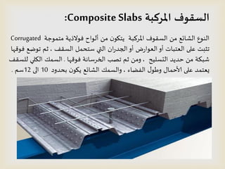 ‫املسكبت‬ ‫الظقىف‬Composite Slabs:
‫مخمىحت‬ ‫فىالذًت‬ ‫ألىاح‬ ً‫م‬ ‫ن‬‫ًخيى‬ ‫املسهبت‬ ‫الظلىف‬ ً‫م‬ ‫الشائع‬ ‫الىىع‬Corrugated
‫الظلف‬ ‫طخدمل‬ ‫التي‬ ‫ان‬‫ز‬‫الجد‬‫أو‬ ‫ض‬‫ز‬‫العىا‬‫أو‬ ‫العخباث‬ ‫على‬ ‫جثبذ‬,‫فىكها‬ ‫جىطع‬ ‫ثم‬
‫الدظلُذ‬ ‫خدًد‬ ً‫م‬ ‫شبىت‬,‫فىكها‬ ‫الخسطاهت‬ ‫جصب‬ ‫ثم‬ ً‫وم‬.‫للظلف‬ ‫الىلي‬ ً‫الظم‬
‫الفظاء‬ ٌ‫وطى‬ ٌ‫ألاخما‬ ‫على‬ ‫ٌعخمد‬,‫بددود‬ ‫ن‬‫ًيى‬ ‫الشائع‬ ً‫والظم‬10‫الى‬12‫طم‬.
 