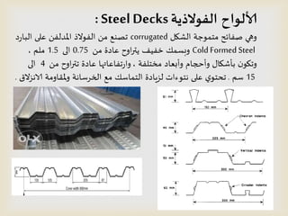 ‫الفىالذيت‬ ‫ألالىاح‬SteelDecks:
‫الشيل‬ ‫مخمىحت‬ ‫صفائذ‬ ‫وهي‬corrugated‫د‬‫ز‬‫البا‬ ‫على‬ ً‫املدلف‬ ‫الفىالذ‬ ً‫م‬ ‫جصىع‬
Cold Formed Steelً‫م‬ ‫عادة‬ ‫اوح‬‫ر‬‫ًت‬ ‫خفُف‬ ً‫وبظم‬0.75‫الى‬1.5‫ملم‬,
‫مخخلفت‬ ‫وأبعاد‬ ‫وأحجام‬ ٌ‫بؤشيا‬ ‫ن‬‫وجيى‬,ً‫م‬ ‫اوح‬‫ر‬‫جت‬ ‫عادة‬ ‫جفاعاتها‬‫ز‬‫وا‬4‫الى‬
15‫طم‬.‫الاهصالق‬ ‫مللاومت‬‫و‬ ‫الخسطاهت‬ ‫مع‬ ً‫الخماط‬ ‫لصٍادة‬ ‫هخىءاث‬ ‫على‬ ‫ي‬‫جدخى‬.
 