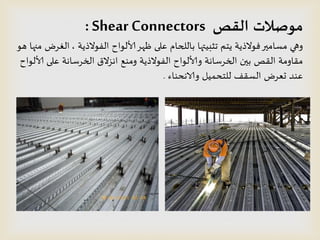 ‫القص‬ ‫مىصالث‬Shear Connectors:
‫الفىالذًت‬ ‫ألالىاح‬‫ظهس‬ ‫على‬ ‫باللحام‬ ‫جثبُتها‬ ‫ًخم‬ ‫فىالذًت‬‫مظامير‬ ‫وهي‬,‫هى‬ ‫منها‬ ‫الغسض‬
‫ألالىاح‬ ‫على‬ ‫الخسطاهت‬ ‫اهصالق‬ ‫ومىع‬ ‫الفىالذًت‬ ‫وألالىاح‬ ‫الخسطاهت‬ ‫بين‬ ‫اللص‬ ‫ملاومت‬
‫والاهدىاء‬ ‫للخدمُل‬ ‫الظلف‬ ‫حعسض‬ ‫عىد‬.
 