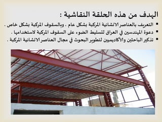 ‫النقاشيت‬ ‫الحلقت‬ ‫هره‬ ‫من‬ ‫الهدف‬:
‫عام‬ ‫بشكل‬ ‫املسكبت‬ ‫الانشائيت‬‫بالعناصس‬ ‫الخعسيف‬,‫خاص‬ ‫بشكل‬ ‫املسكبت‬ ‫وبالظقىف‬.
‫الطخخدامها‬ ‫املسكبت‬ ‫الظقىف‬ ‫على‬ ‫الضىء‬ ‫لدظليط‬ ‫العساق‬ ‫في‬ ‫املهندطين‬ ‫دعىة‬.
‫املسكبت‬ ‫الانشائيت‬‫العناصس‬ ‫مجال‬ ‫في‬ ‫البحىر‬‫لخطىيس‬ ‫وألاكاديميين‬ ‫الباحثين‬‫جركير‬.
 