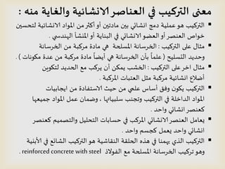 ‫منه‬ ‫والغايت‬ ‫الانشائيت‬‫العناصس‬ ‫في‬ ‫التركيب‬ ‫معنى‬:
‫لخدظين‬ ‫الاوشائُت‬ ‫املىاد‬ ً‫م‬‫أهثر‬‫أو‬ ‫مادجين‬ ‫بين‬ ‫اوشائي‬ ‫دمج‬ ‫عملُت‬‫هى‬ ‫الترهُب‬
‫ي‬ ‫الهىدس‬ ‫امليشؤ‬‫أو‬ ‫البىاًت‬ ‫في‬ ‫الاوشائي‬‫العظى‬‫أو‬‫العىصس‬ ‫خىاص‬.
‫الترهُب‬ ‫على‬ ٌ‫مثا‬:‫الخسطاهت‬ ً‫م‬ ‫مسهبت‬ ‫مادة‬ ‫هي‬ ‫املظلحت‬ ‫الخسطاهت‬
‫الدظلُذ‬ ‫وخدًد‬(‫ميىهاث‬ ‫عدة‬ ً‫م‬ ‫مسهبت‬ ‫مادة‬
ً
‫أًظا‬ ‫هي‬ ‫الخسطاهت‬ ‫بؤن‬
ً
‫علما‬. )
‫الترهُب‬ ‫على‬‫اخس‬ ٌ‫مثا‬:ًٍ‫لخيى‬ ‫الحدًد‬ ‫مع‬ ‫ًسهب‬ ‫أن‬ ً‫ًمى‬ ‫الخشب‬
‫املسهبت‬ ‫العخباث‬ ‫مثل‬ ‫مسهبت‬ ‫اوشائُت‬ ‫أطالع‬.
‫اًجابُاث‬ ً‫م‬ ‫الاطخفادة‬ ‫خُث‬ ً‫م‬ ‫علمي‬ ‫أطاض‬ ‫وفم‬ ‫ن‬‫ًيى‬ ‫الترهُب‬
‫طلبُاتها‬ ‫وججىب‬ ‫الترهُب‬ ‫في‬ ‫الداخلت‬ ‫املىاد‬,‫حمُعها‬ ‫املىاد‬ ‫عمل‬ ‫وطمان‬
‫واخد‬ ‫اوشائي‬‫هعىصس‬.
‫هعىصس‬ ‫والخصمُم‬ ‫الخدلُل‬ ‫خظاباث‬ ‫في‬ ‫املسهب‬ ‫الاوشائي‬‫العىصس‬ ‫ٌعامل‬
‫واخد‬ ‫هجظم‬ ‫ٌعمل‬ ‫واخد‬ ‫اوشائي‬.
‫هره‬ ‫في‬ ‫يهمىا‬ ‫الري‬ ‫الترهُب‬‫هى‬ ‫الىلاشُت‬ ‫الحللت‬‫ألابيُت‬ ‫في‬ ‫الشائع‬ ‫الترهُب‬
‫جسهُب‬‫وهى‬‫الفىالذ‬ ‫مع‬ ‫املظلحت‬ ‫الخسطاهت‬reinforced concrete with steel.
 