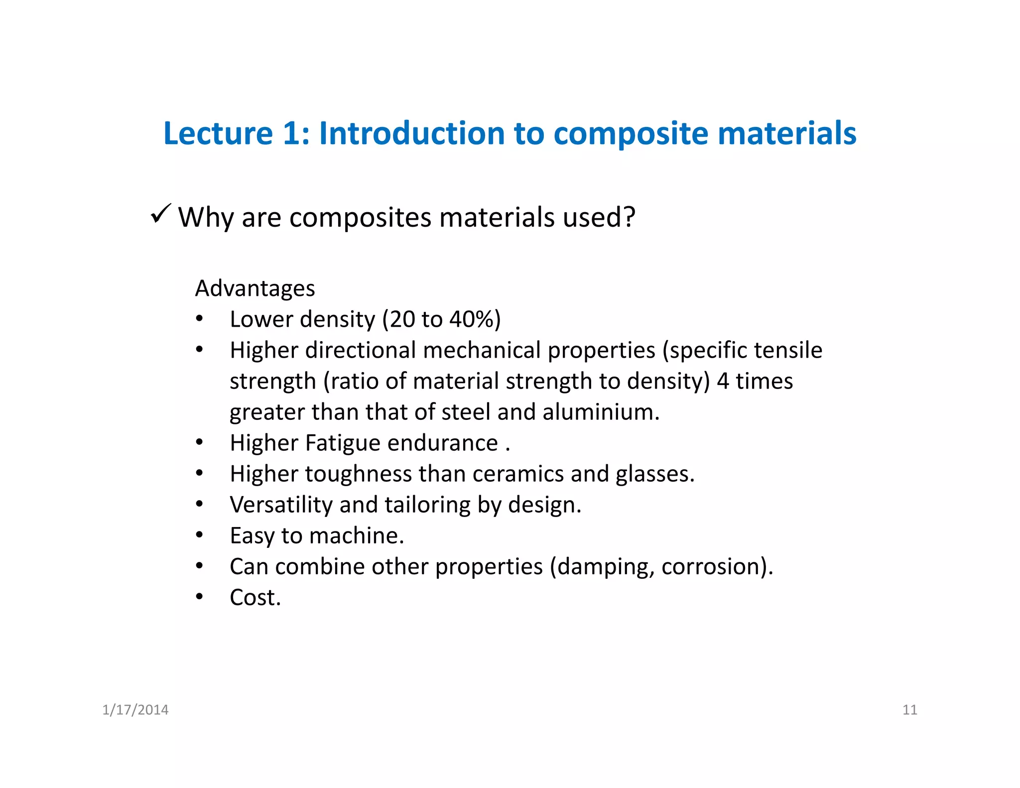 Lecture 1: Introduction to composite materials
Why are composites materials used?
Advantages
• Lower density (20 to 40%)
• Higher directional mechanical properties (specific tensile 
strength (ratio of material strength to density) 4 times 
greater than that of steel and aluminium.
• Higher Fatigue endurance .
• Higher toughness than ceramics and glasses.
• Versatility and tailoring by design.
• Easy to machine.
• Can combine other properties (damping, corrosion).
• Cost.
1/17/2014 11
 