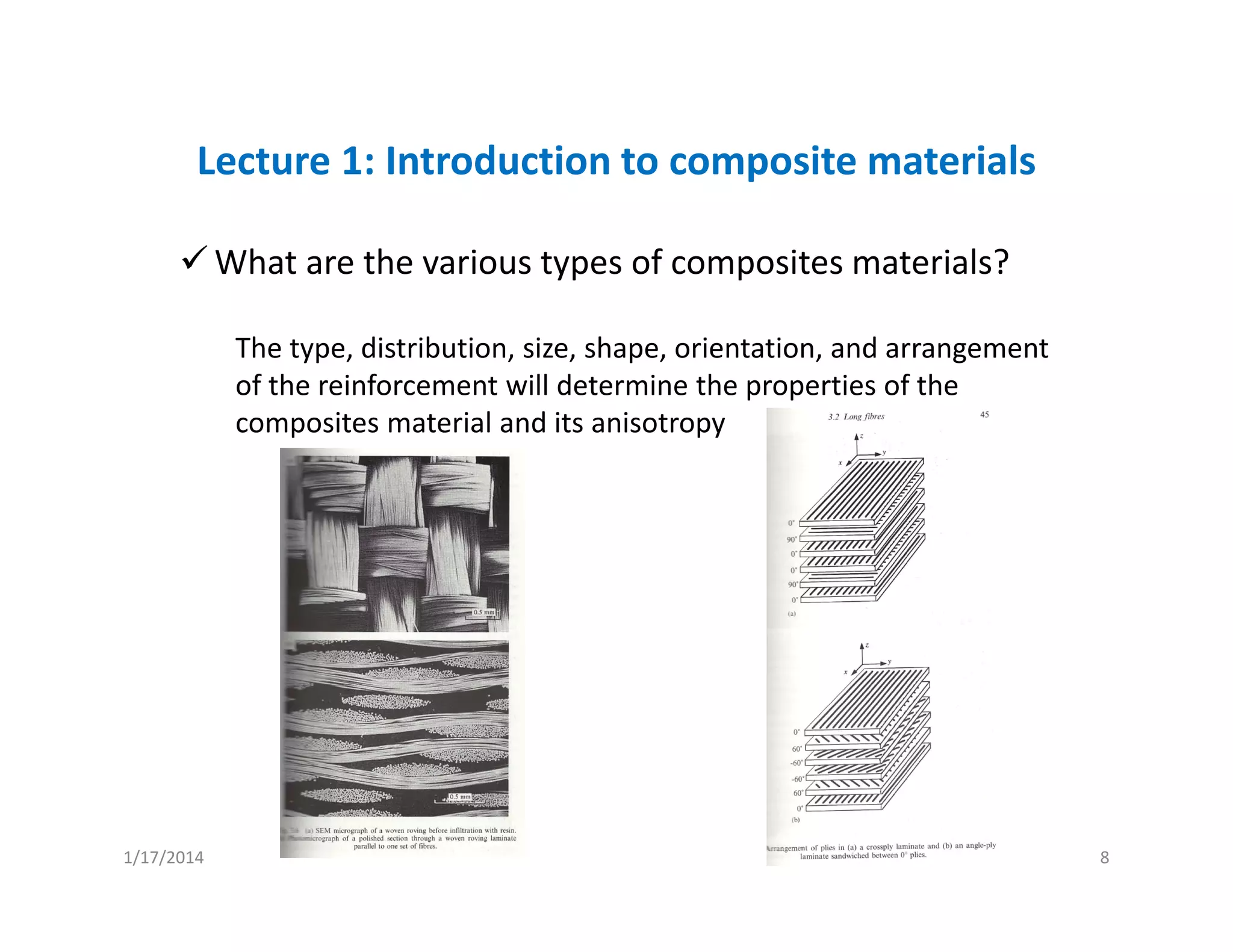 Lecture 1: Introduction to composite materials
What are the various types of composites materials?
The type, distribution, size, shape, orientation, and arrangement 
of the reinforcement will determine the properties of the 
composites material and its anisotropy
1/17/2014 8
 