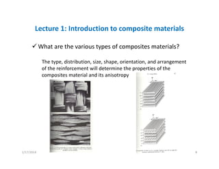 Lecture 1: Introduction to composite materials
What are the various types of composites materials?
The type, distribution, size, shape, orientation, and arrangement 
of the reinforcement will determine the properties of the 
composites material and its anisotropy
1/17/2014 8
 