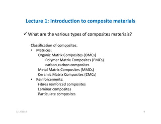 Lecture 1: Introduction to composite materials
What are the various types of composites materials?
Classification of composites:
• Matrices: 
Organic Matrix Composites (OMCs)
Polymer Matrix Composites (PMCs)
carbon‐carbon composites
Metal Matrix Composites (MMCs)
Ceramic Matrix Composites (CMCs)
• Reinforcements:
Fibres reinforced composites
Laminar composites
Particulate composites
1/17/2014 9
 