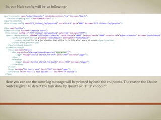 So, our Mule config will be as following:-
Here you can see the same log message will be printed by both the endpoints. The reason the Choice
router is given to detect the task done by Quartz or HTTP endpoint
 