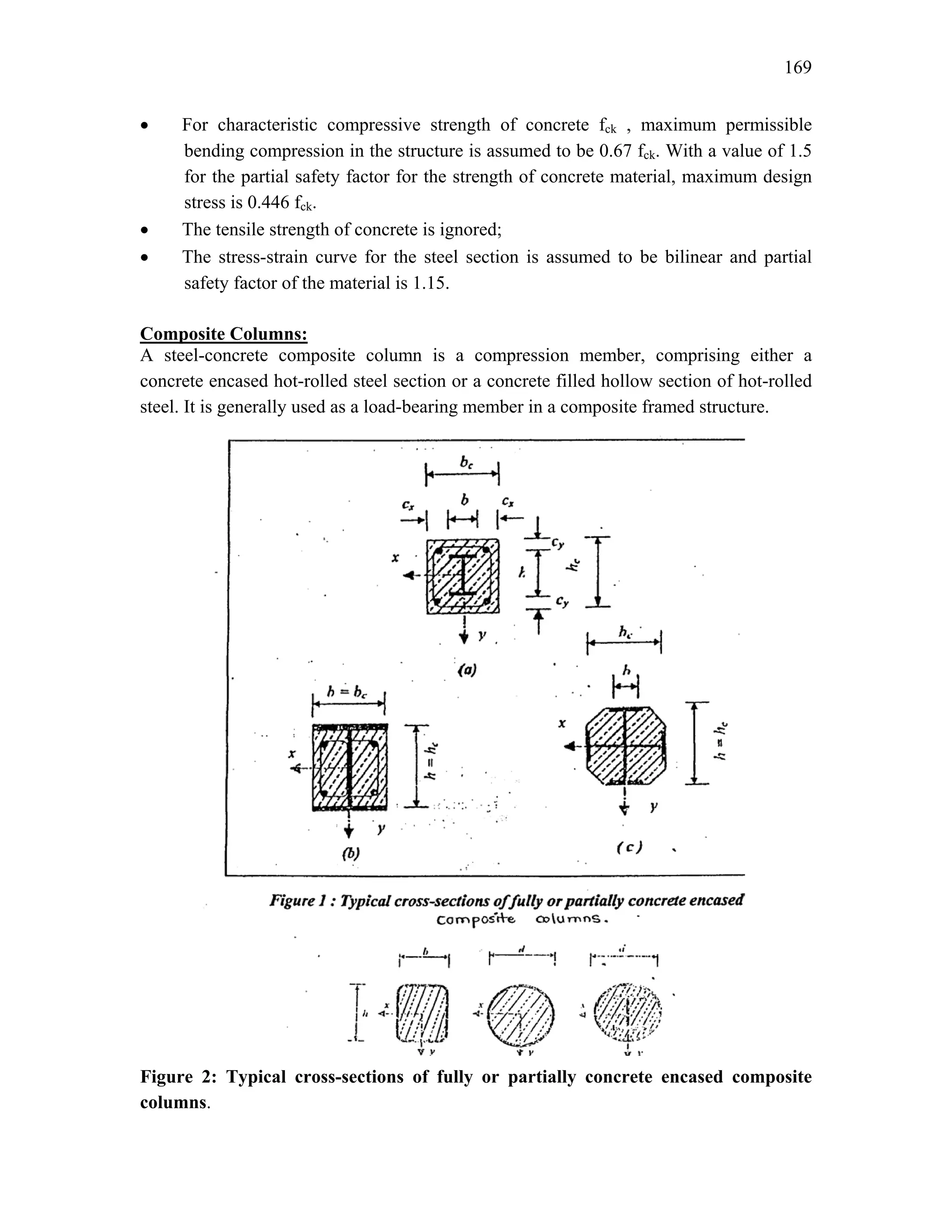 169
• For characteristic compressive strength of concrete fck , maximum permissible
bending compression in the structure is assumed to be 0.67 fck. With a value of 1.5
for the partial safety factor for the strength of concrete material, maximum design
stress is 0.446 fck.
• The tensile strength of concrete is ignored;
• The stress-strain curve for the steel section is assumed to be bilinear and partial
safety factor of the material is 1.15.
Composite Columns:
A steel-concrete composite column is a compression member, comprising either a
concrete encased hot-rolled steel section or a concrete filled hollow section of hot-rolled
steel. It is generally used as a load-bearing member in a composite framed structure.
Figure 2: Typical cross-sections of fully or partially concrete encased composite
columns.
 