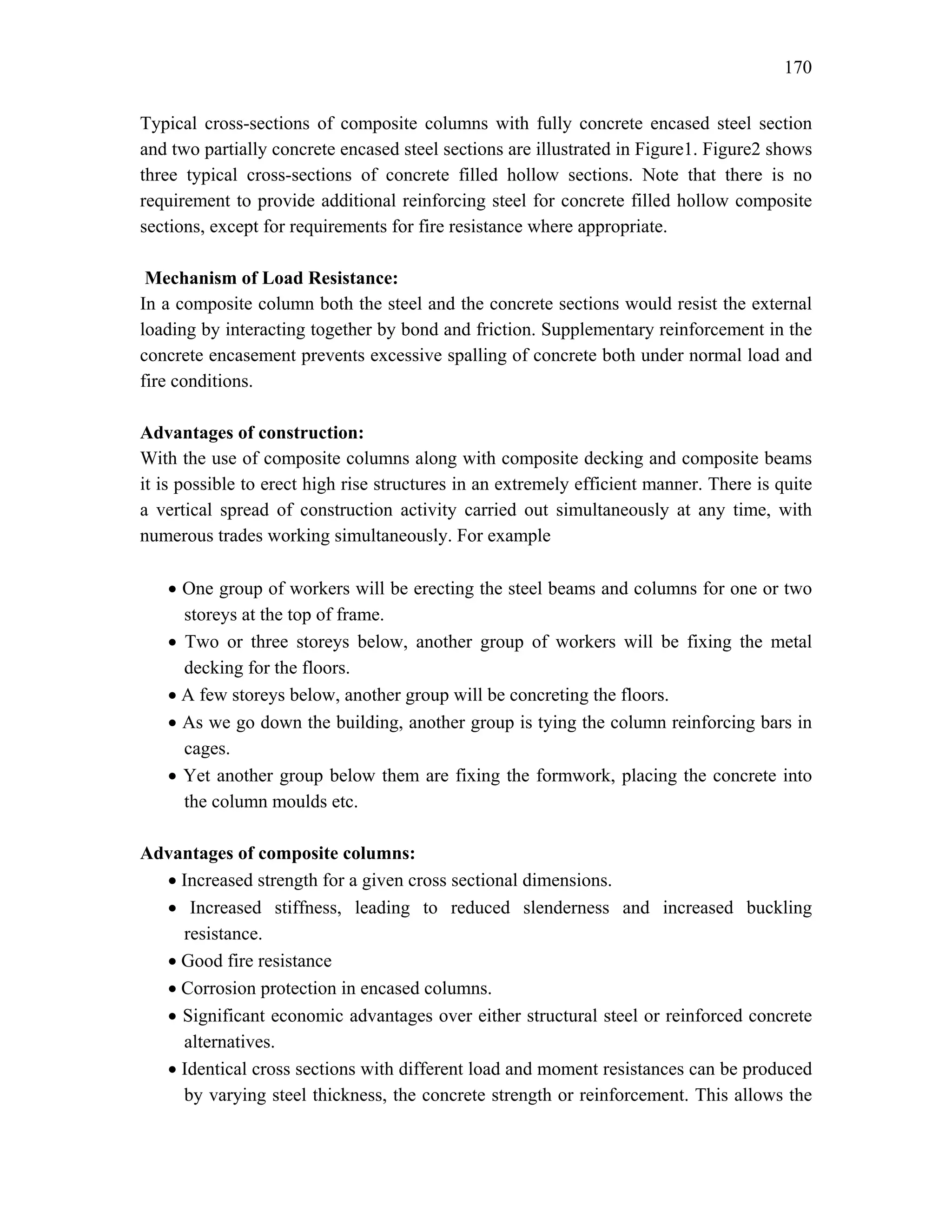 170
Typical cross-sections of composite columns with fully concrete encased steel section
and two partially concrete encased steel sections are illustrated in Figure1. Figure2 shows
three typical cross-sections of concrete filled hollow sections. Note that there is no
requirement to provide additional reinforcing steel for concrete filled hollow composite
sections, except for requirements for fire resistance where appropriate.
Mechanism of Load Resistance:
In a composite column both the steel and the concrete sections would resist the external
loading by interacting together by bond and friction. Supplementary reinforcement in the
concrete encasement prevents excessive spalling of concrete both under normal load and
fire conditions.
Advantages of construction:
With the use of composite columns along with composite decking and composite beams
it is possible to erect high rise structures in an extremely efficient manner. There is quite
a vertical spread of construction activity carried out simultaneously at any time, with
numerous trades working simultaneously. For example
• One group of workers will be erecting the steel beams and columns for one or two
storeys at the top of frame.
• Two or three storeys below, another group of workers will be fixing the metal
decking for the floors.
• A few storeys below, another group will be concreting the floors.
• As we go down the building, another group is tying the column reinforcing bars in
cages.
• Yet another group below them are fixing the formwork, placing the concrete into
the column moulds etc.
Advantages of composite columns:
• Increased strength for a given cross sectional dimensions.
• Increased stiffness, leading to reduced slenderness and increased buckling
resistance.
• Good fire resistance
• Corrosion protection in encased columns.
• Significant economic advantages over either structural steel or reinforced concrete
alternatives.
• Identical cross sections with different load and moment resistances can be produced
by varying steel thickness, the concrete strength or reinforcement. This allows the
 