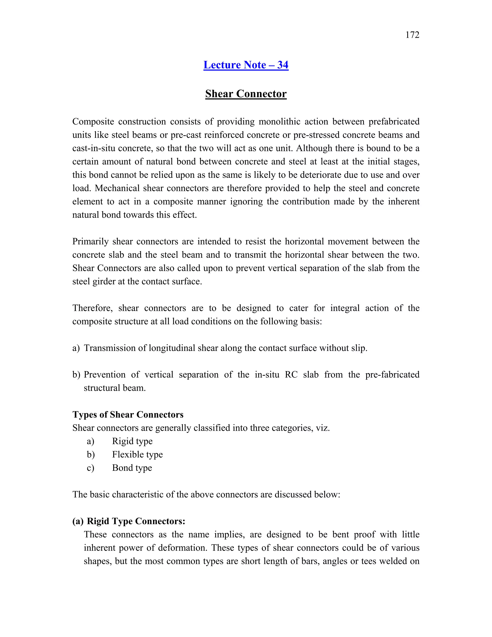 172
Lecture Note – 34
Shear Connector
Composite construction consists of providing monolithic action between prefabricated
units like steel beams or pre-cast reinforced concrete or pre-stressed concrete beams and
cast-in-situ concrete, so that the two will act as one unit. Although there is bound to be a
certain amount of natural bond between concrete and steel at least at the initial stages,
this bond cannot be relied upon as the same is likely to be deteriorate due to use and over
load. Mechanical shear connectors are therefore provided to help the steel and concrete
element to act in a composite manner ignoring the contribution made by the inherent
natural bond towards this effect.
Primarily shear connectors are intended to resist the horizontal movement between the
concrete slab and the steel beam and to transmit the horizontal shear between the two.
Shear Connectors are also called upon to prevent vertical separation of the slab from the
steel girder at the contact surface.
Therefore, shear connectors are to be designed to cater for integral action of the
composite structure at all load conditions on the following basis:
a) Transmission of longitudinal shear along the contact surface without slip.
b) Prevention of vertical separation of the in-situ RC slab from the pre-fabricated
structural beam.
Types of Shear Connectors
Shear connectors are generally classified into three categories, viz.
a) Rigid type
b) Flexible type
c) Bond type
The basic characteristic of the above connectors are discussed below:
(a) Rigid Type Connectors:
These connectors as the name implies, are designed to be bent proof with little
inherent power of deformation. These types of shear connectors could be of various
shapes, but the most common types are short length of bars, angles or tees welded on
 