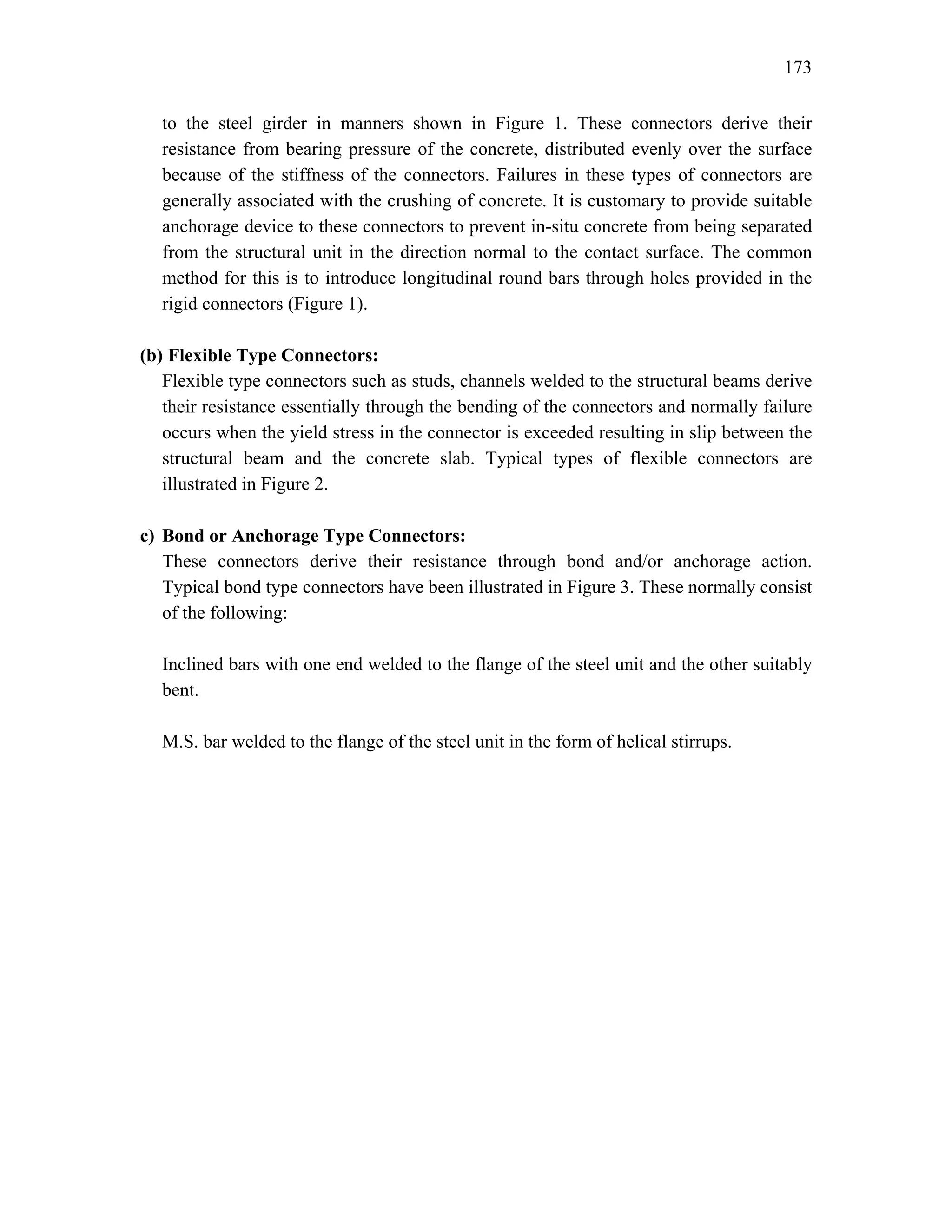 173
to the steel girder in manners shown in Figure 1. These connectors derive their
resistance from bearing pressure of the concrete, distributed evenly over the surface
because of the stiffness of the connectors. Failures in these types of connectors are
generally associated with the crushing of concrete. It is customary to provide suitable
anchorage device to these connectors to prevent in-situ concrete from being separated
from the structural unit in the direction normal to the contact surface. The common
method for this is to introduce longitudinal round bars through holes provided in the
rigid connectors (Figure 1).
(b) Flexible Type Connectors:
Flexible type connectors such as studs, channels welded to the structural beams derive
their resistance essentially through the bending of the connectors and normally failure
occurs when the yield stress in the connector is exceeded resulting in slip between the
structural beam and the concrete slab. Typical types of flexible connectors are
illustrated in Figure 2.
c) Bond or Anchorage Type Connectors:
These connectors derive their resistance through bond and/or anchorage action.
Typical bond type connectors have been illustrated in Figure 3. These normally consist
of the following:
Inclined bars with one end welded to the flange of the steel unit and the other suitably
bent.
M.S. bar welded to the flange of the steel unit in the form of helical stirrups.
 