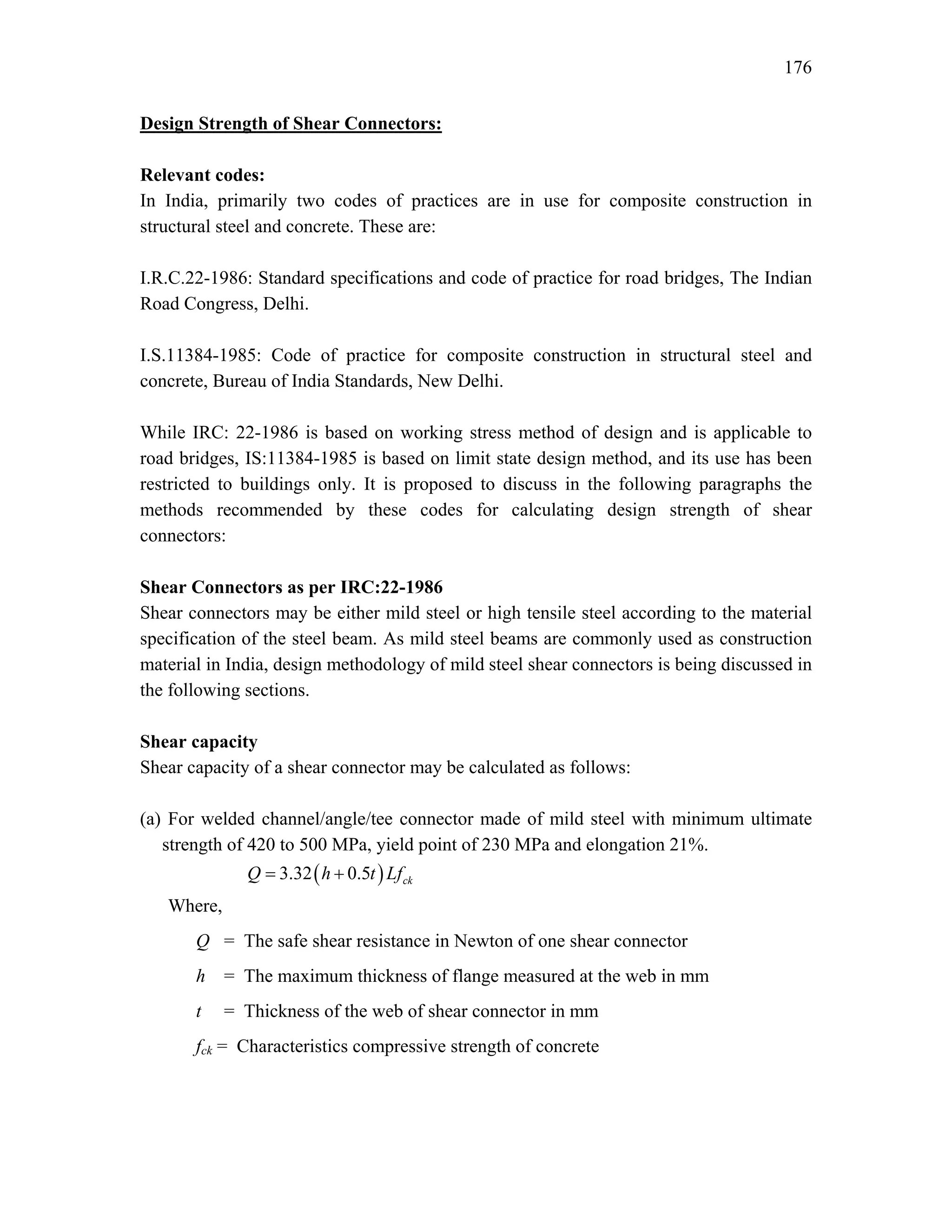 176
Design Strength of Shear Connectors:
Relevant codes:
In India, primarily two codes of practices are in use for composite construction in
structural steel and concrete. These are:
I.R.C.22-1986: Standard specifications and code of practice for road bridges, The Indian
Road Congress, Delhi.
I.S.11384-1985: Code of practice for composite construction in structural steel and
concrete, Bureau of India Standards, New Delhi.
While IRC: 22-1986 is based on working stress method of design and is applicable to
road bridges, IS:11384-1985 is based on limit state design method, and its use has been
restricted to buildings only. It is proposed to discuss in the following paragraphs the
methods recommended by these codes for calculating design strength of shear
connectors:
Shear Connectors as per IRC:22-1986
Shear connectors may be either mild steel or high tensile steel according to the material
specification of the steel beam. As mild steel beams are commonly used as construction
material in India, design methodology of mild steel shear connectors is being discussed in
the following sections.
Shear capacity
Shear capacity of a shear connector may be calculated as follows:
(a) For welded channel/angle/tee connector made of mild steel with minimum ultimate
strength of 420 to 500 MPa, yield point of 230 MPa and elongation 21%.
( )
3.32 0.5 ck
Q h t Lf
= +
Where,
Q = The safe shear resistance in Newton of one shear connector
h = The maximum thickness of flange measured at the web in mm
t = Thickness of the web of shear connector in mm
fck = Characteristics compressive strength of concrete
 