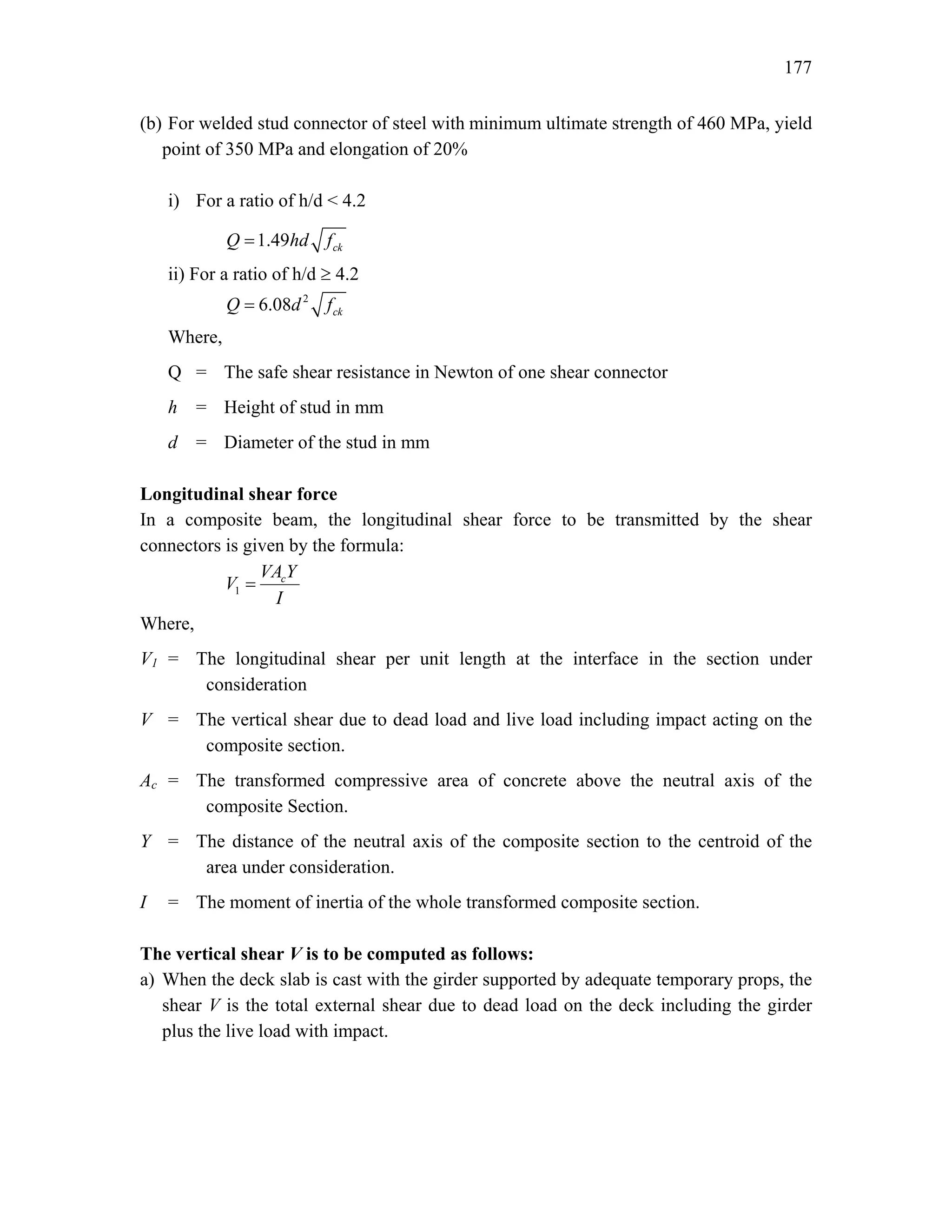 177
(b) For welded stud connector of steel with minimum ultimate strength of 460 MPa, yield
point of 350 MPa and elongation of 20%
i) For a ratio of h/d < 4.2
1.49 ck
Q hd f
=
ii) For a ratio of h/d ≥ 4.2
2
6.08 ck
Q d f
=
Where,
Q = The safe shear resistance in Newton of one shear connector
h = Height of stud in mm
d = Diameter of the stud in mm
Longitudinal shear force
In a composite beam, the longitudinal shear force to be transmitted by the shear
connectors is given by the formula:
1
c
VA Y
V
I
=
Where,
V1 = The longitudinal shear per unit length at the interface in the section under
consideration
V = The vertical shear due to dead load and live load including impact acting on the
composite section.
Ac = The transformed compressive area of concrete above the neutral axis of the
composite Section.
Y = The distance of the neutral axis of the composite section to the centroid of the
area under consideration.
I = The moment of inertia of the whole transformed composite section.
The vertical shear V is to be computed as follows:
a) When the deck slab is cast with the girder supported by adequate temporary props, the
shear V is the total external shear due to dead load on the deck including the girder
plus the live load with impact.
 