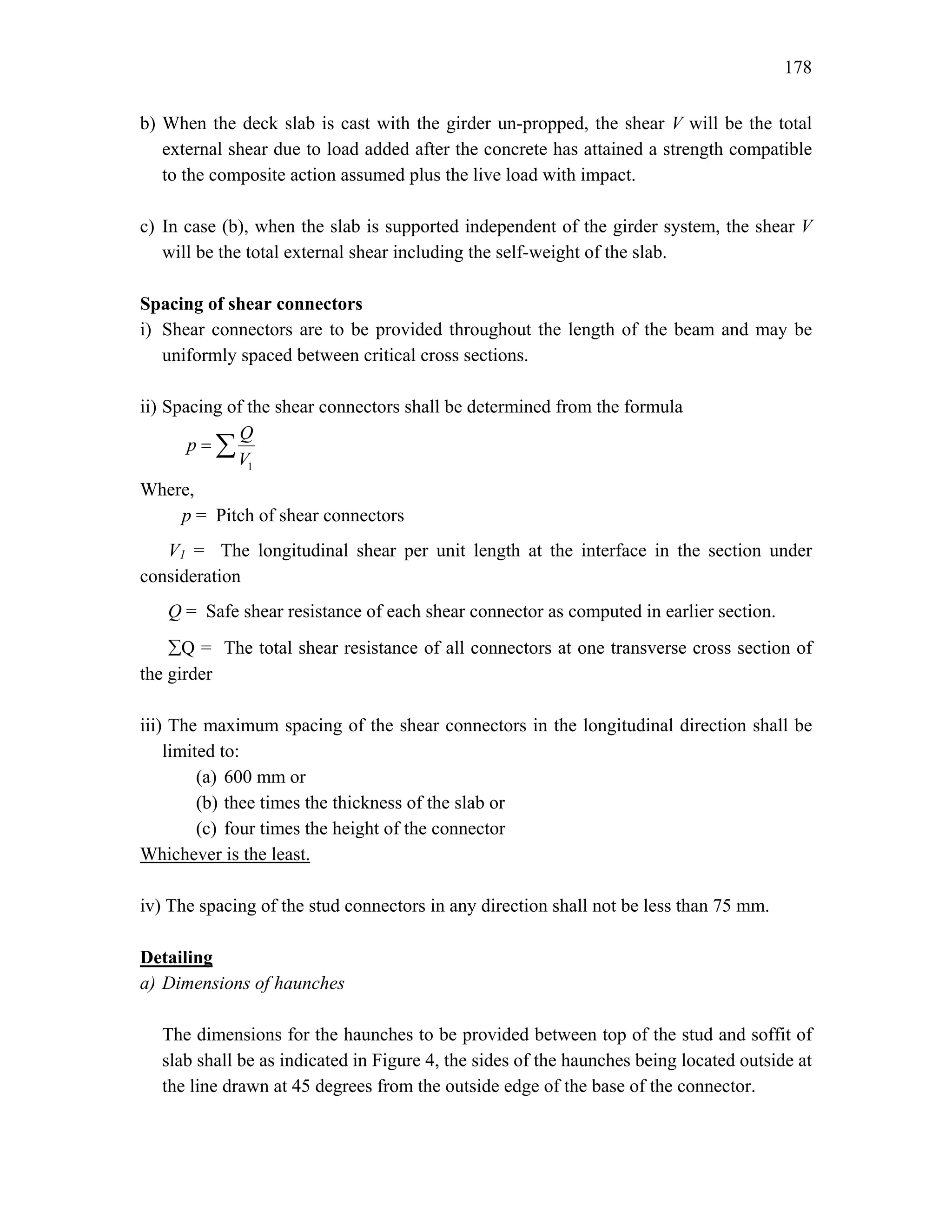 178
b) When the deck slab is cast with the girder un-propped, the shear V will be the total
external shear due to load added after the concrete has attained a strength compatible
to the composite action assumed plus the live load with impact.
c) In case (b), when the slab is supported independent of the girder system, the shear V
will be the total external shear including the self-weight of the slab.
Spacing of shear connectors
i) Shear connectors are to be provided throughout the length of the beam and may be
uniformly spaced between critical cross sections.
ii) Spacing of the shear connectors shall be determined from the formula
1
Q
p
V
= ∑
Where,
p = Pitch of shear connectors
V1 = The longitudinal shear per unit length at the interface in the section under
consideration
Q = Safe shear resistance of each shear connector as computed in earlier section.
∑Q = The total shear resistance of all connectors at one transverse cross section of
the girder
iii) The maximum spacing of the shear connectors in the longitudinal direction shall be
limited to:
(a) 600 mm or
(b) thee times the thickness of the slab or
(c) four times the height of the connector
Whichever is the least.
iv) The spacing of the stud connectors in any direction shall not be less than 75 mm.
Detailing
a) Dimensions of haunches
The dimensions for the haunches to be provided between top of the stud and soffit of
slab shall be as indicated in Figure 4, the sides of the haunches being located outside at
the line drawn at 45 degrees from the outside edge of the base of the connector.
 