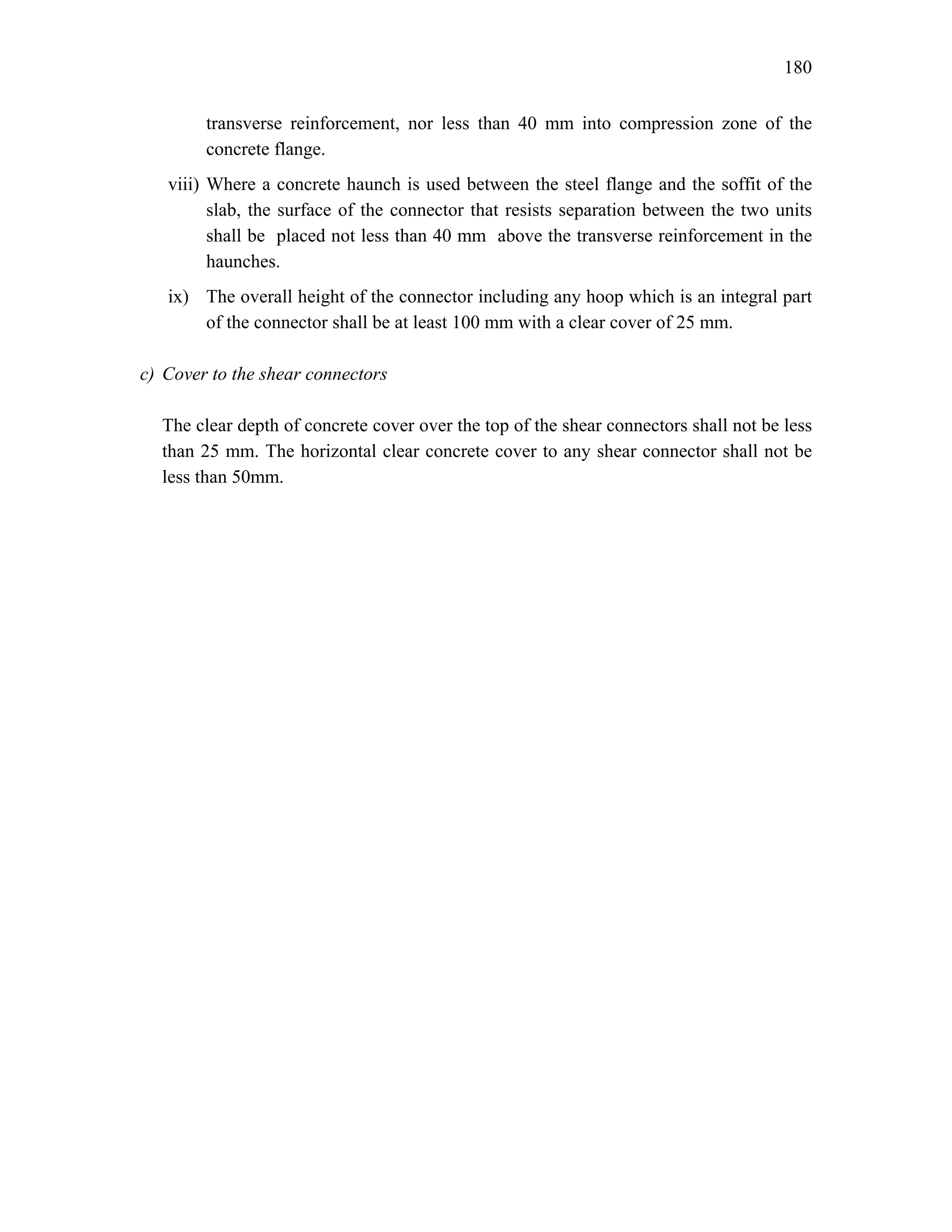 180
transverse reinforcement, nor less than 40 mm into compression zone of the
concrete flange.
viii) Where a concrete haunch is used between the steel flange and the soffit of the
slab, the surface of the connector that resists separation between the two units
shall be placed not less than 40 mm above the transverse reinforcement in the
haunches.
ix) The overall height of the connector including any hoop which is an integral part
of the connector shall be at least 100 mm with a clear cover of 25 mm.
c) Cover to the shear connectors
The clear depth of concrete cover over the top of the shear connectors shall not be less
than 25 mm. The horizontal clear concrete cover to any shear connector shall not be
less than 50mm.
 