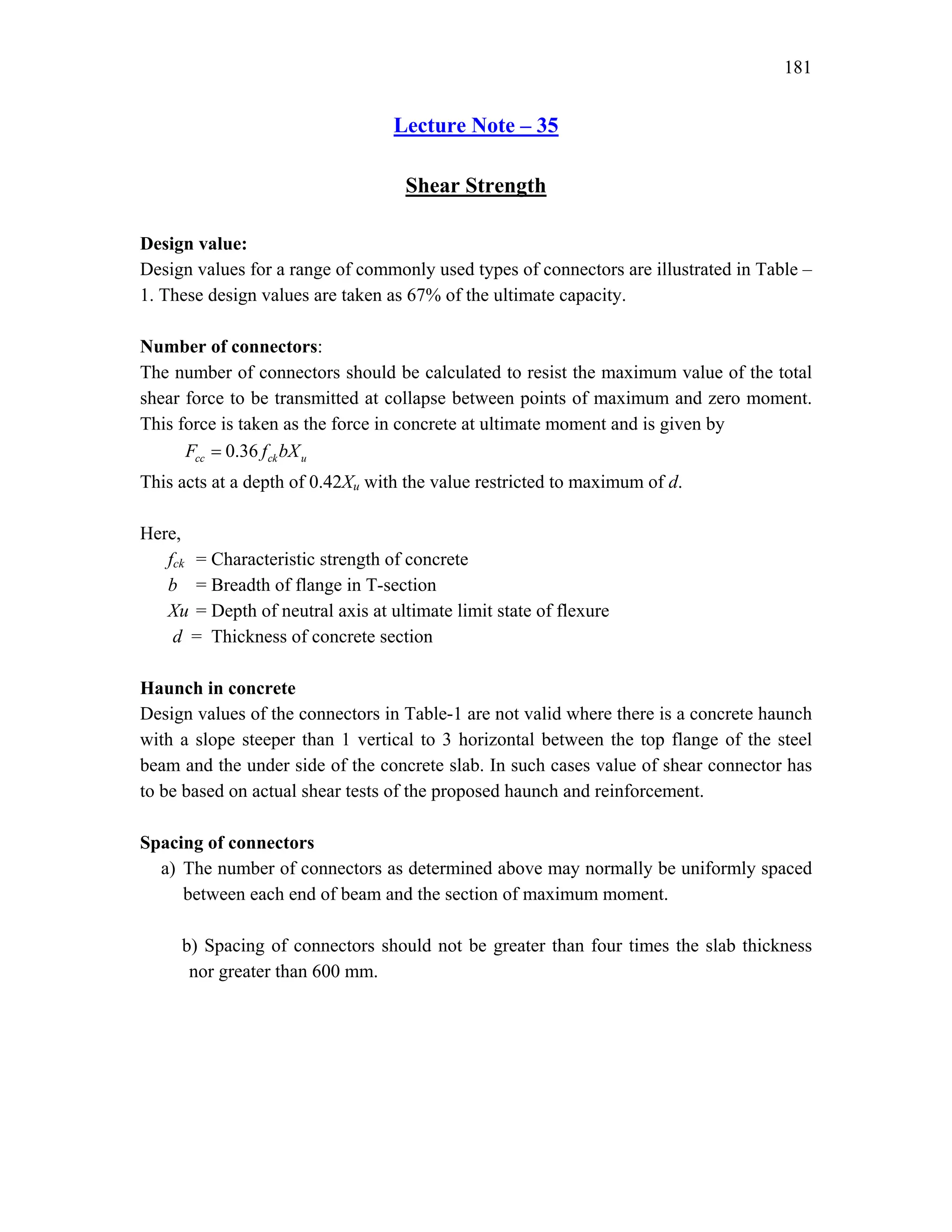 181
Lecture Note – 35
Shear Strength
Design value:
Design values for a range of commonly used types of connectors are illustrated in Table –
1. These design values are taken as 67% of the ultimate capacity.
Number of connectors:
The number of connectors should be calculated to resist the maximum value of the total
shear force to be transmitted at collapse between points of maximum and zero moment.
This force is taken as the force in concrete at ultimate moment and is given by
0.36
cc ck u
F f bX
=
This acts at a depth of 0.42Xu with the value restricted to maximum of d.
Here,
fck = Characteristic strength of concrete
b = Breadth of flange in T-section
Xu = Depth of neutral axis at ultimate limit state of flexure
d = Thickness of concrete section
Haunch in concrete
Design values of the connectors in Table-1 are not valid where there is a concrete haunch
with a slope steeper than 1 vertical to 3 horizontal between the top flange of the steel
beam and the under side of the concrete slab. In such cases value of shear connector has
to be based on actual shear tests of the proposed haunch and reinforcement.
Spacing of connectors
a) The number of connectors as determined above may normally be uniformly spaced
between each end of beam and the section of maximum moment.
b) Spacing of connectors should not be greater than four times the slab thickness
nor greater than 600 mm.
 