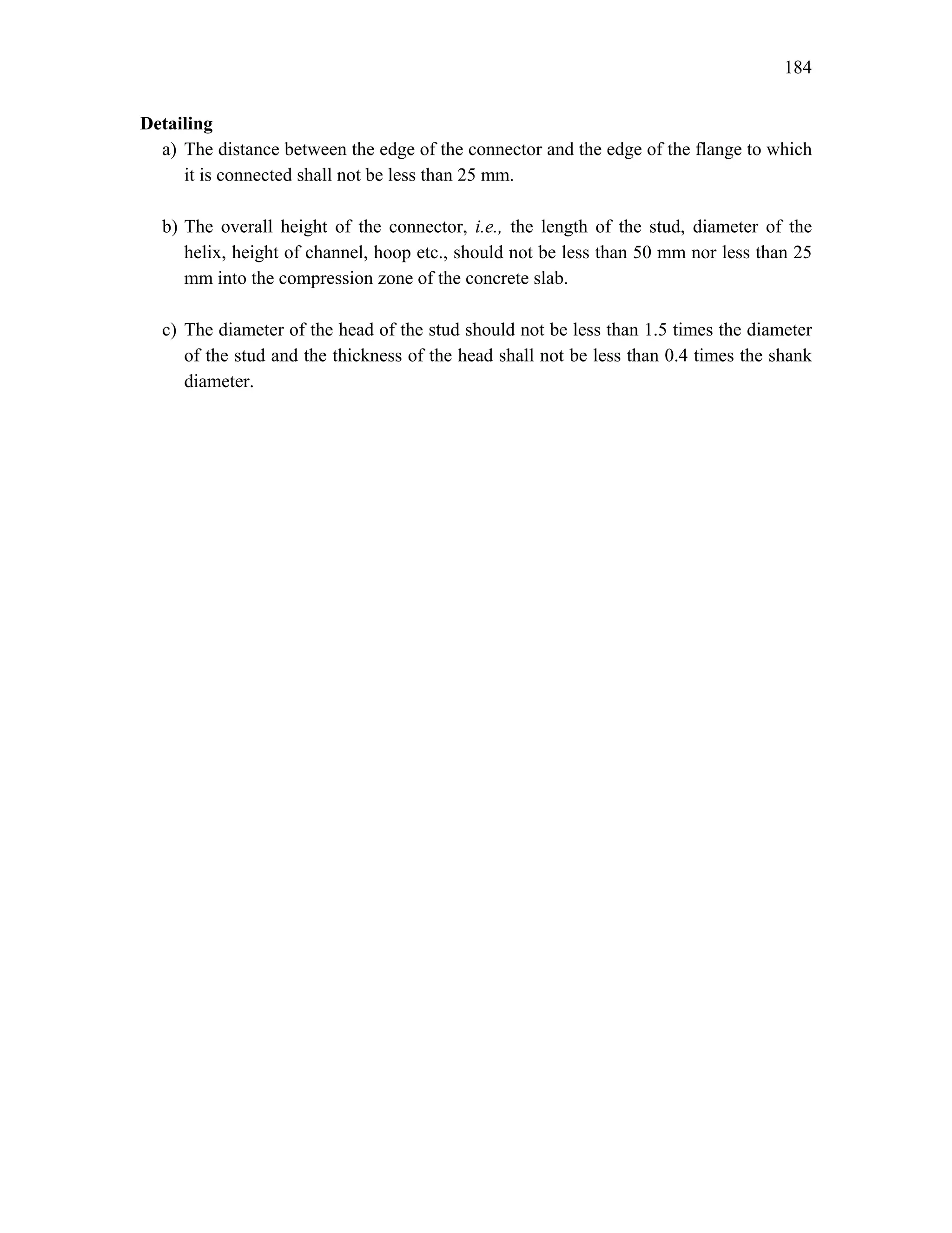 184
Detailing
a) The distance between the edge of the connector and the edge of the flange to which
it is connected shall not be less than 25 mm.
b) The overall height of the connector, i.e., the length of the stud, diameter of the
helix, height of channel, hoop etc., should not be less than 50 mm nor less than 25
mm into the compression zone of the concrete slab.
c) The diameter of the head of the stud should not be less than 1.5 times the diameter
of the stud and the thickness of the head shall not be less than 0.4 times the shank
diameter.
 