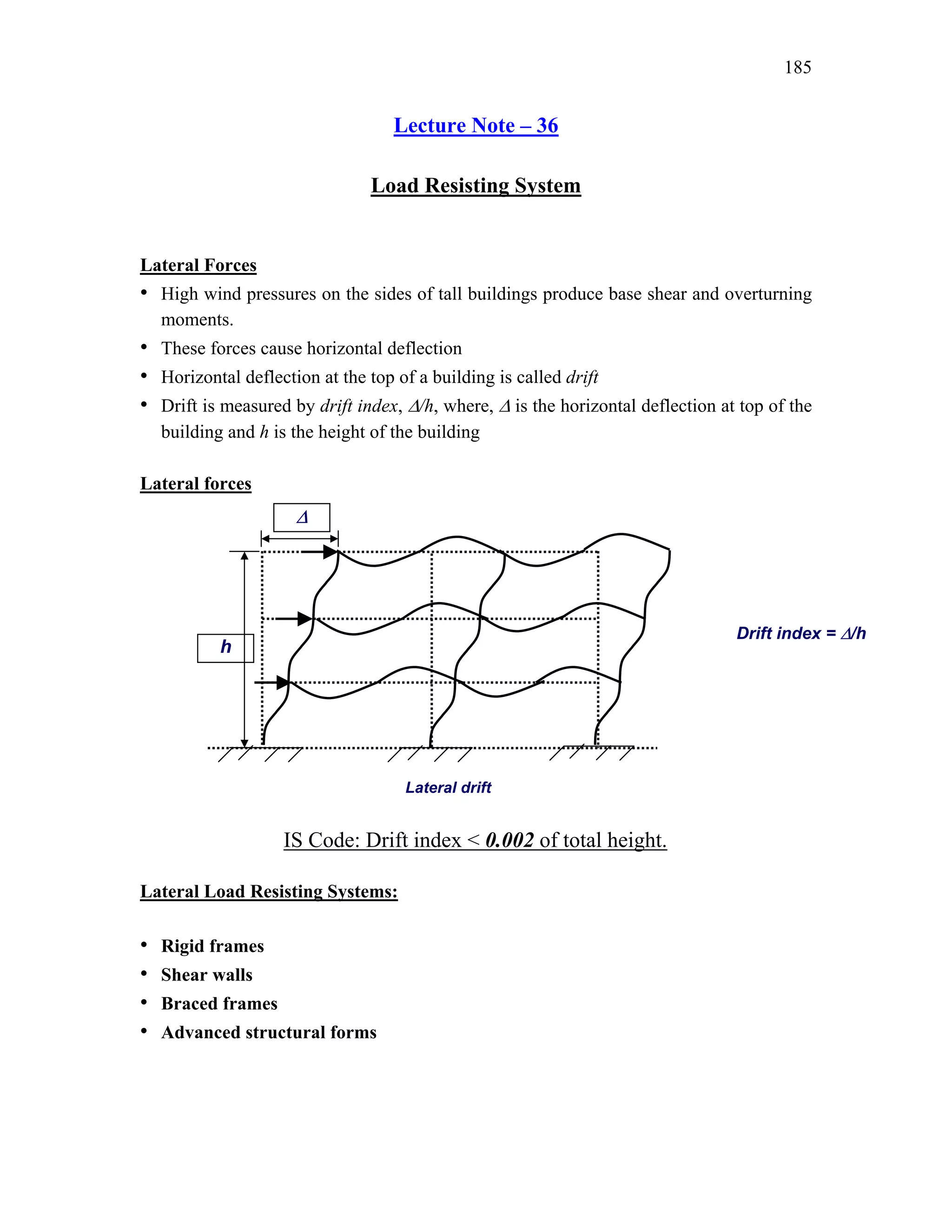 185
Lecture Note – 36
Load Resisting System
Lateral Forces
• High wind pressures on the sides of tall buildings produce base shear and overturning
moments.
• These forces cause horizontal deflection
• Horizontal deflection at the top of a building is called drift
• Drift is measured by drift index, ∆/h, where, ∆ is the horizontal deflection at top of the
building and h is the height of the building
Lateral forces
Lateral Load Resisting Systems:
• Rigid frames
• Shear walls
• Braced frames
• Advanced structural forms
Lateral drift
∆
h
Drift index = ∆/h
IS Code: Drift index < 0.002 of total height.
 
