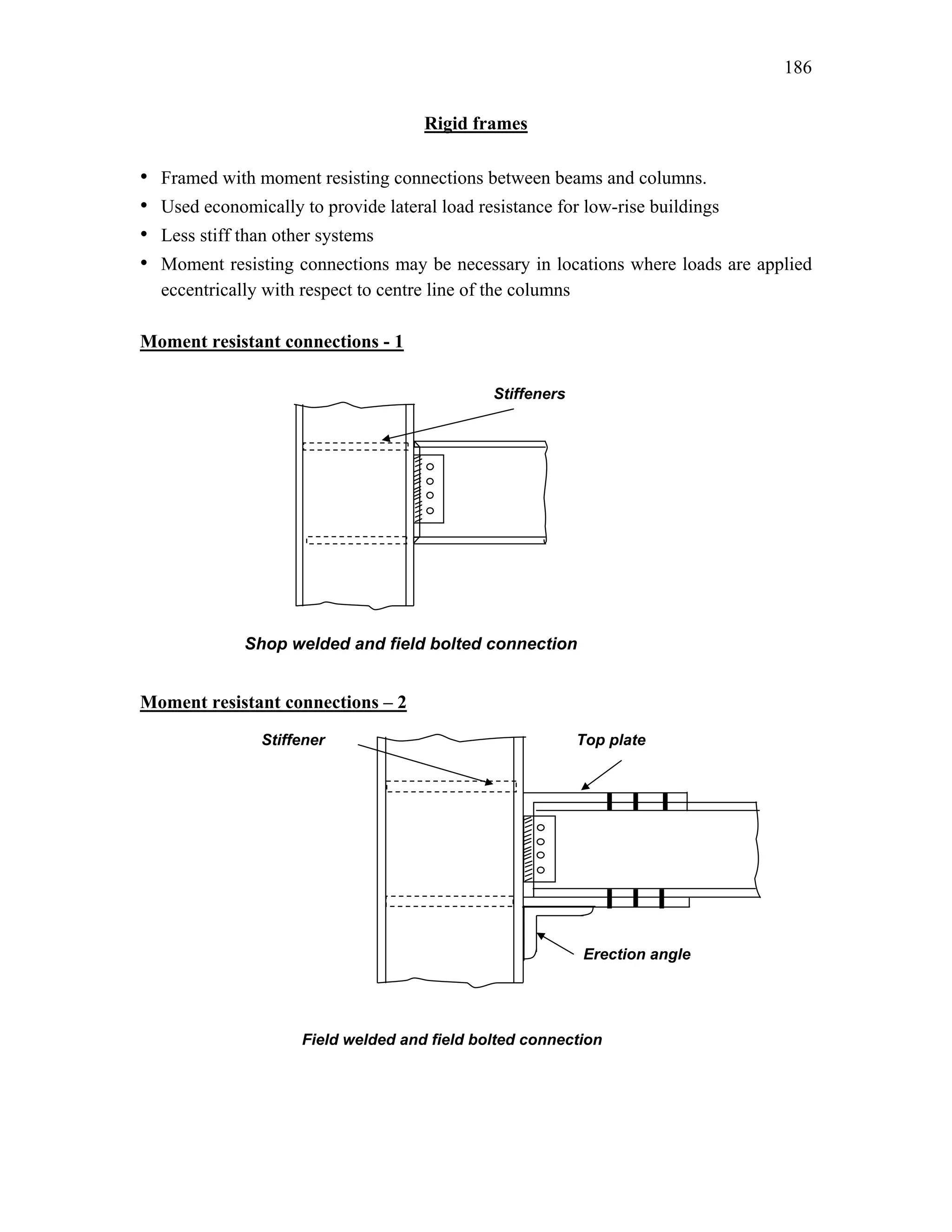 186
Rigid frames
• Framed with moment resisting connections between beams and columns.
• Used economically to provide lateral load resistance for low-rise buildings
• Less stiff than other systems
• Moment resisting connections may be necessary in locations where loads are applied
eccentrically with respect to centre line of the columns
Moment resistant connections - 1
Moment resistant connections – 2
Shop welded and field bolted connection
Stiffeners
Top plate
Stiffener
Field welded and field bolted connection
Erection angle
 