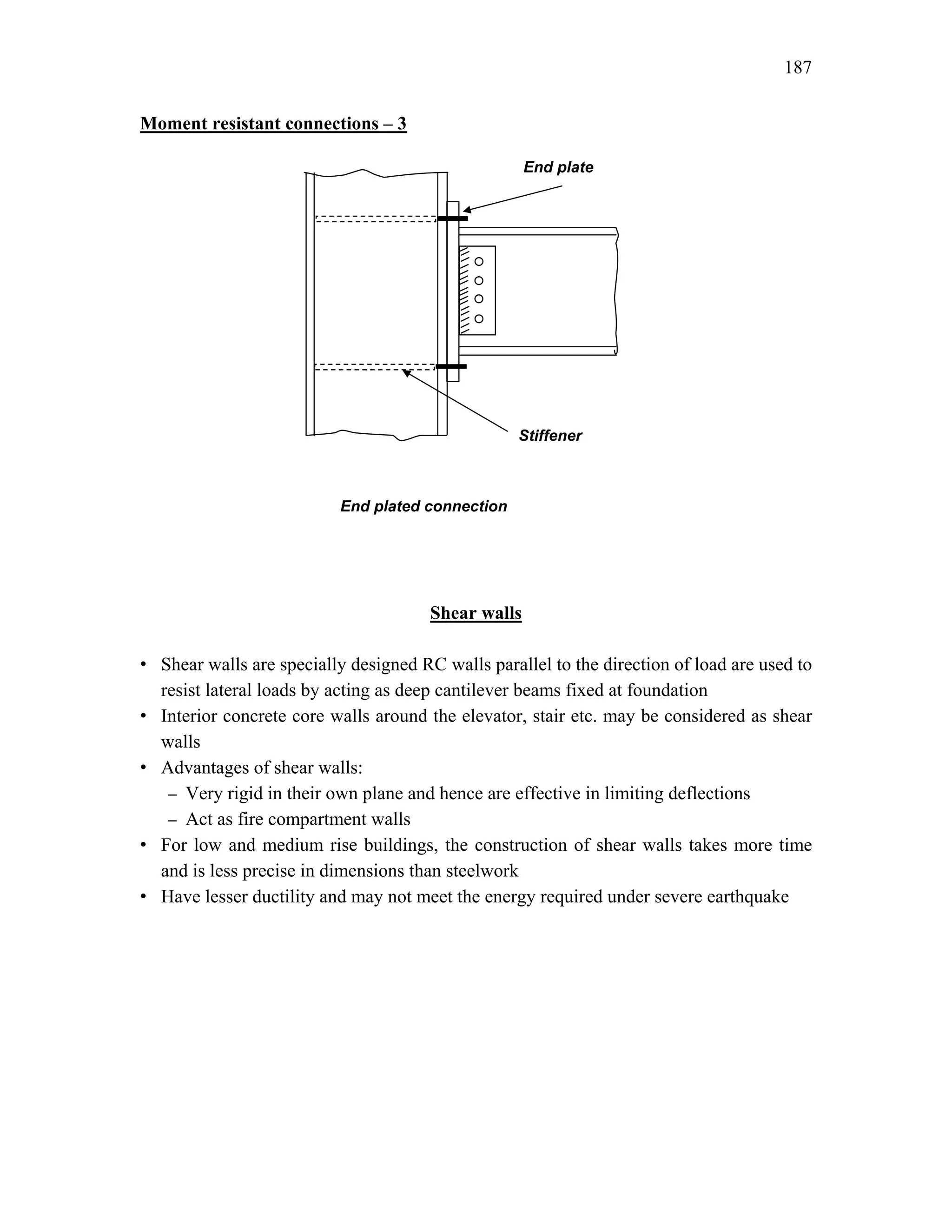 187
Moment resistant connections – 3
Shear walls
• Shear walls are specially designed RC walls parallel to the direction of load are used to
resist lateral loads by acting as deep cantilever beams fixed at foundation
• Interior concrete core walls around the elevator, stair etc. may be considered as shear
walls
• Advantages of shear walls:
– Very rigid in their own plane and hence are effective in limiting deflections
– Act as fire compartment walls
• For low and medium rise buildings, the construction of shear walls takes more time
and is less precise in dimensions than steelwork
• Have lesser ductility and may not meet the energy required under severe earthquake
End plate
End plated connection
Stiffener
 