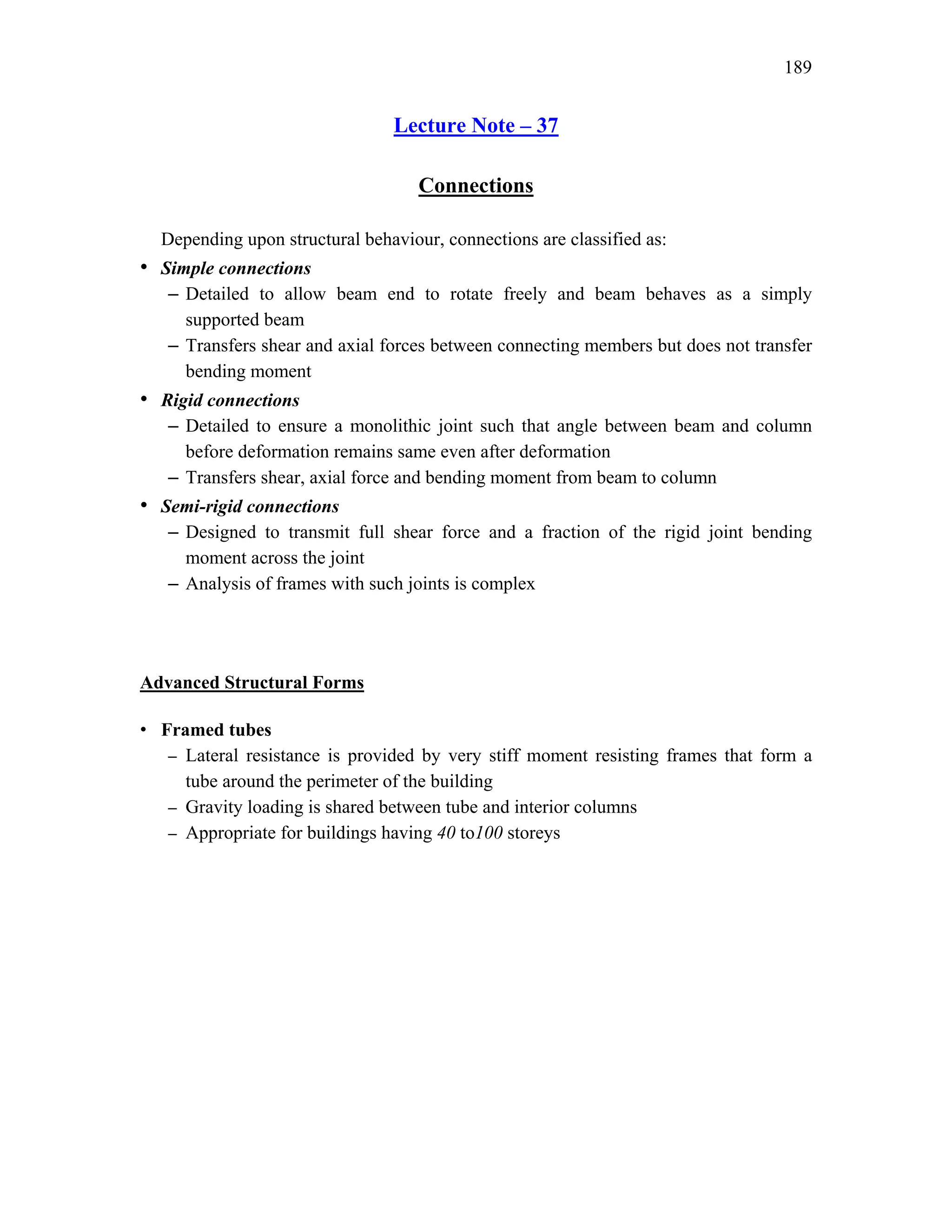 189
Lecture Note – 37
Connections
Depending upon structural behaviour, connections are classified as:
• Simple connections
– Detailed to allow beam end to rotate freely and beam behaves as a simply
supported beam
– Transfers shear and axial forces between connecting members but does not transfer
bending moment
• Rigid connections
– Detailed to ensure a monolithic joint such that angle between beam and column
before deformation remains same even after deformation
– Transfers shear, axial force and bending moment from beam to column
• Semi-rigid connections
– Designed to transmit full shear force and a fraction of the rigid joint bending
moment across the joint
– Analysis of frames with such joints is complex
Advanced Structural Forms
• Framed tubes
– Lateral resistance is provided by very stiff moment resisting frames that form a
tube around the perimeter of the building
– Gravity loading is shared between tube and interior columns
– Appropriate for buildings having 40 to100 storeys
 