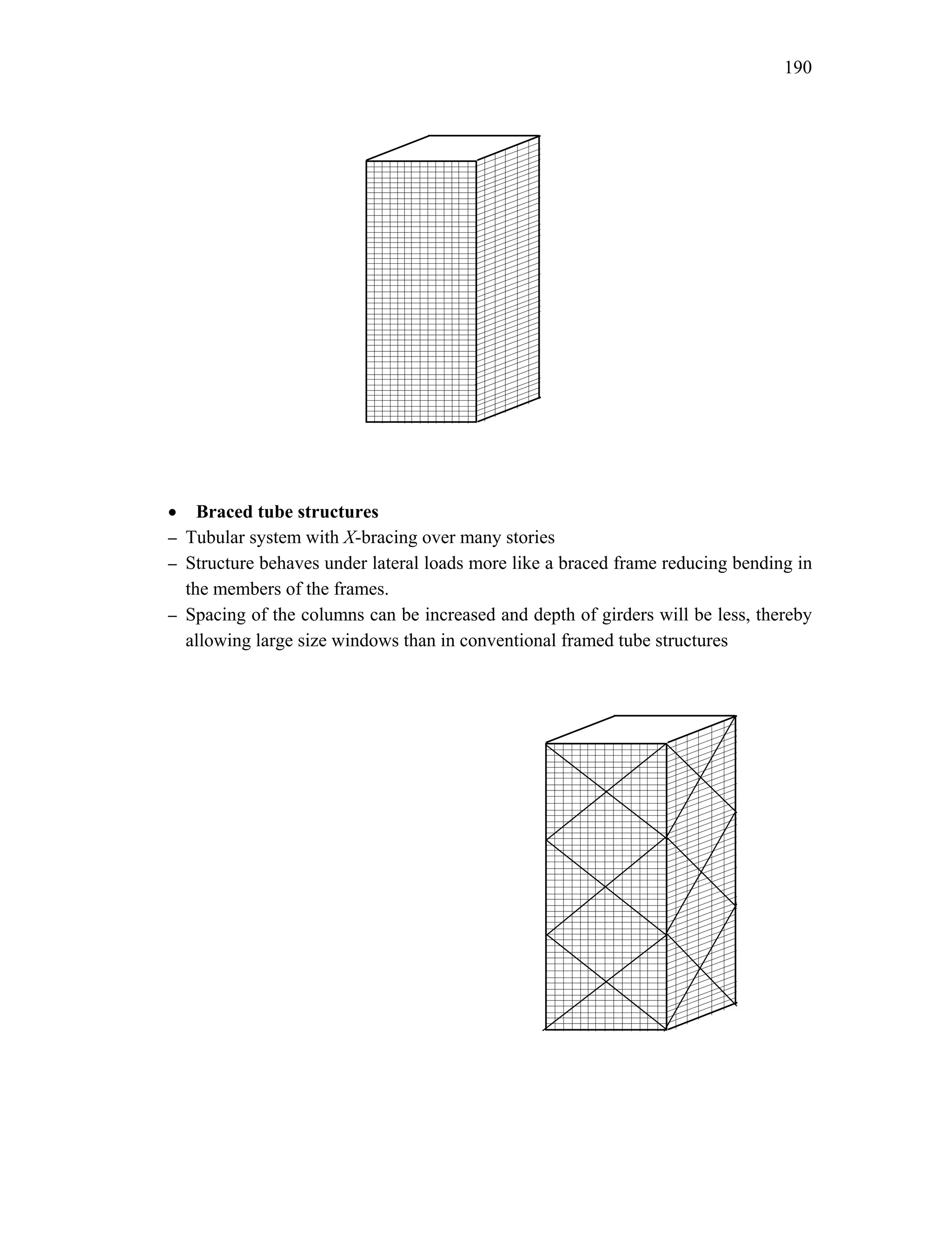 190
• Braced tube structures
– Tubular system with X-bracing over many stories
– Structure behaves under lateral loads more like a braced frame reducing bending in
the members of the frames.
– Spacing of the columns can be increased and depth of girders will be less, thereby
allowing large size windows than in conventional framed tube structures
 