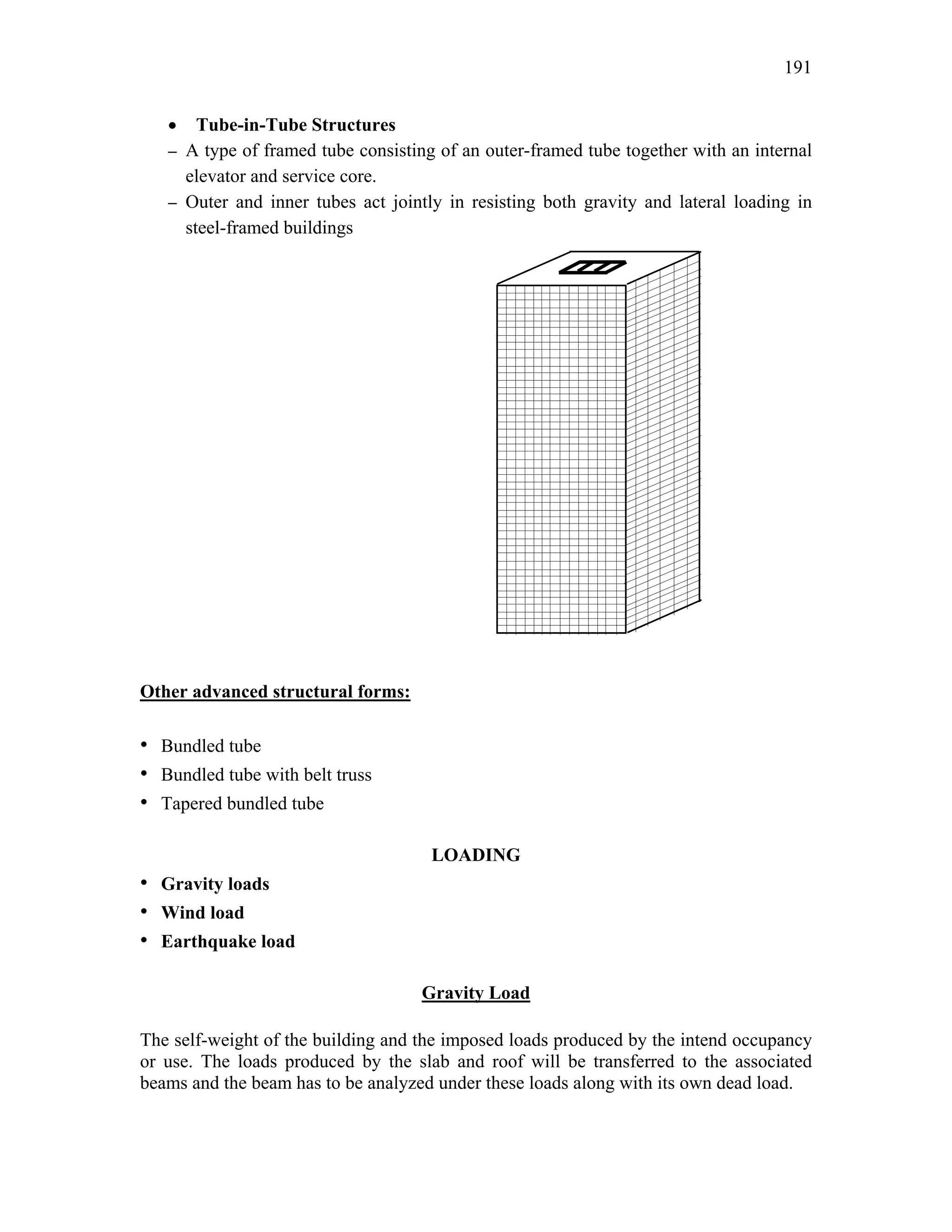 191
• Tube-in-Tube Structures
– A type of framed tube consisting of an outer-framed tube together with an internal
elevator and service core.
– Outer and inner tubes act jointly in resisting both gravity and lateral loading in
steel-framed buildings
Other advanced structural forms:
• Bundled tube
• Bundled tube with belt truss
• Tapered bundled tube
LOADING
• Gravity loads
• Wind load
• Earthquake load
Gravity Load
The self-weight of the building and the imposed loads produced by the intend occupancy
or use. The loads produced by the slab and roof will be transferred to the associated
beams and the beam has to be analyzed under these loads along with its own dead load.
 