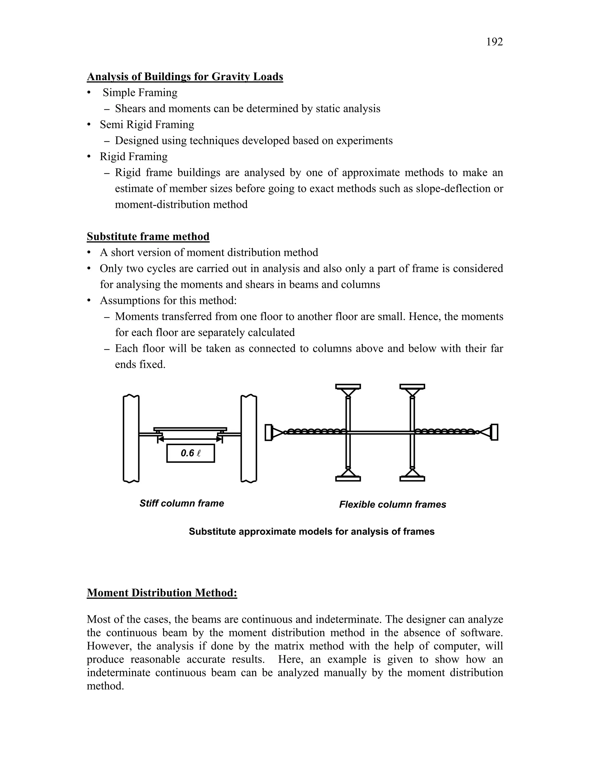 192
Analysis of Buildings for Gravity Loads
• Simple Framing
– Shears and moments can be determined by static analysis
• Semi Rigid Framing
– Designed using techniques developed based on experiments
• Rigid Framing
– Rigid frame buildings are analysed by one of approximate methods to make an
estimate of member sizes before going to exact methods such as slope-deflection or
moment-distribution method
Substitute frame method
• A short version of moment distribution method
• Only two cycles are carried out in analysis and also only a part of frame is considered
for analysing the moments and shears in beams and columns
• Assumptions for this method:
– Moments transferred from one floor to another floor are small. Hence, the moments
for each floor are separately calculated
– Each floor will be taken as connected to columns above and below with their far
ends fixed.
Moment Distribution Method:
Most of the cases, the beams are continuous and indeterminate. The designer can analyze
the continuous beam by the moment distribution method in the absence of software.
However, the analysis if done by the matrix method with the help of computer, will
produce reasonable accurate results. Here, an example is given to show how an
indeterminate continuous beam can be analyzed manually by the moment distribution
method.
0.6 A
Stiff column frame Flexible column frames
Substitute approximate models for analysis of frames
 