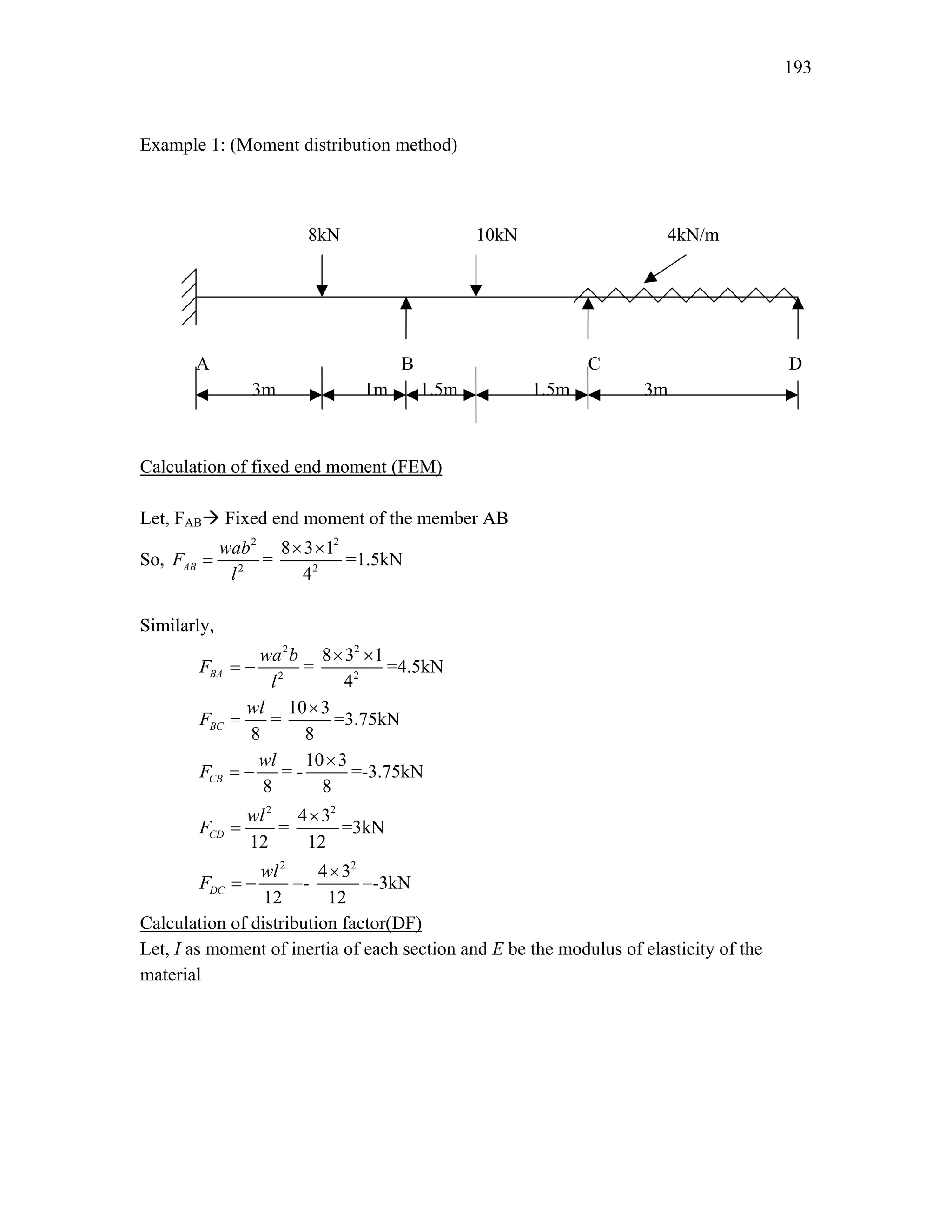 193
Example 1: (Moment distribution method)
8kN 10kN 4kN/m
A B C D
3m 1m 1.5m 1.5m 3m
Calculation of fixed end moment (FEM)
Let, FABÆ Fixed end moment of the member AB
So,
2
2
AB
wab
F
l
= =
2
2
8 3 1
4
× ×
=1.5kN
Similarly,
2
2
BA
wa b
F
l
= − =
2
2
8 3 1
4
× ×
=4.5kN
8
BC
wl
F = =
10 3
8
×
=3.75kN
8
CB
wl
F = − = -
10 3
8
×
=-3.75kN
2
12
CD
wl
F = =
2
4 3
12
×
=3kN
2
12
DC
wl
F = − =-
2
4 3
12
×
=-3kN
Calculation of distribution factor(DF)
Let, I as moment of inertia of each section and E be the modulus of elasticity of the
material
 