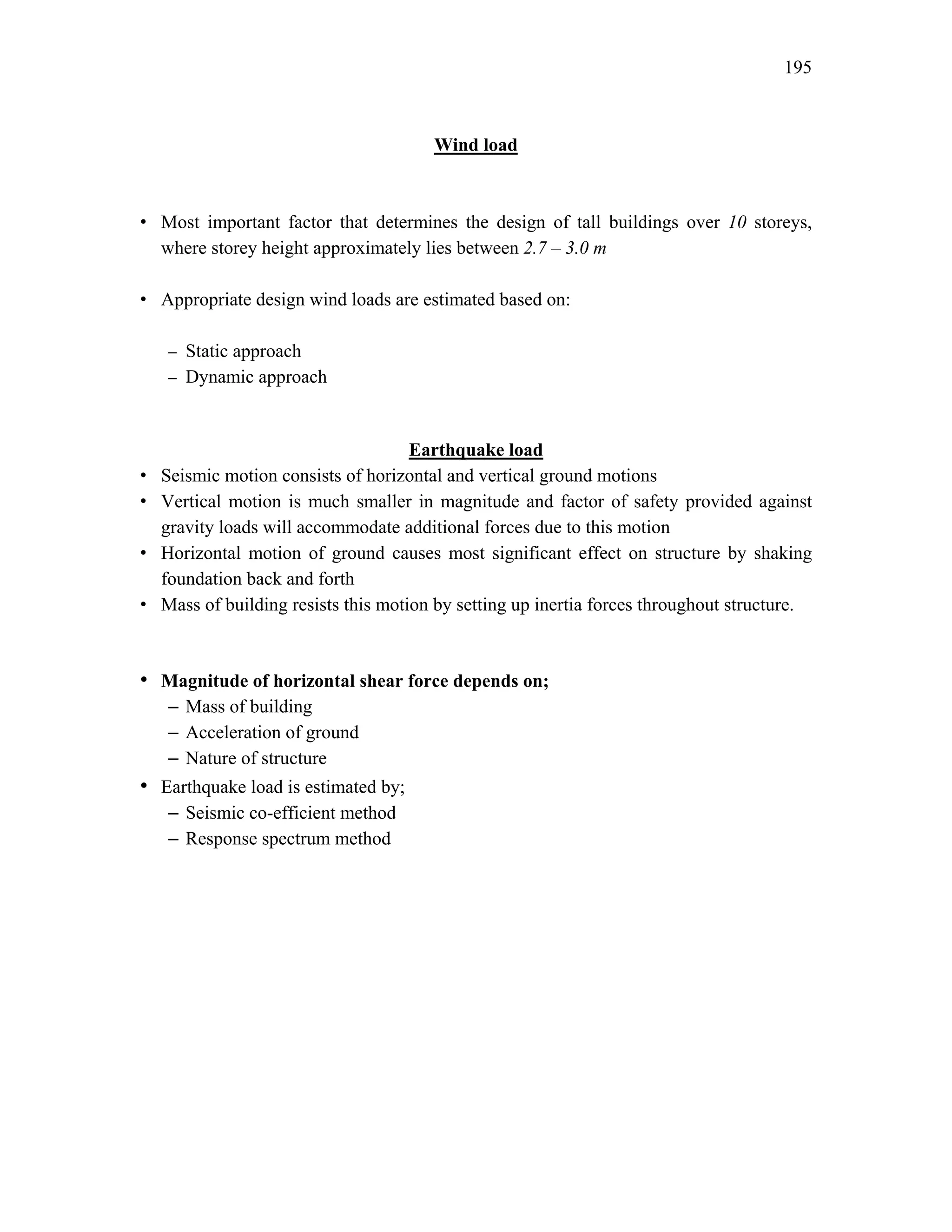 195
Wind load
• Most important factor that determines the design of tall buildings over 10 storeys,
where storey height approximately lies between 2.7 – 3.0 m
• Appropriate design wind loads are estimated based on:
– Static approach
– Dynamic approach
Earthquake load
• Seismic motion consists of horizontal and vertical ground motions
• Vertical motion is much smaller in magnitude and factor of safety provided against
gravity loads will accommodate additional forces due to this motion
• Horizontal motion of ground causes most significant effect on structure by shaking
foundation back and forth
• Mass of building resists this motion by setting up inertia forces throughout structure.
• Magnitude of horizontal shear force depends on;
– Mass of building
– Acceleration of ground
– Nature of structure
• Earthquake load is estimated by;
– Seismic co-efficient method
– Response spectrum method
 