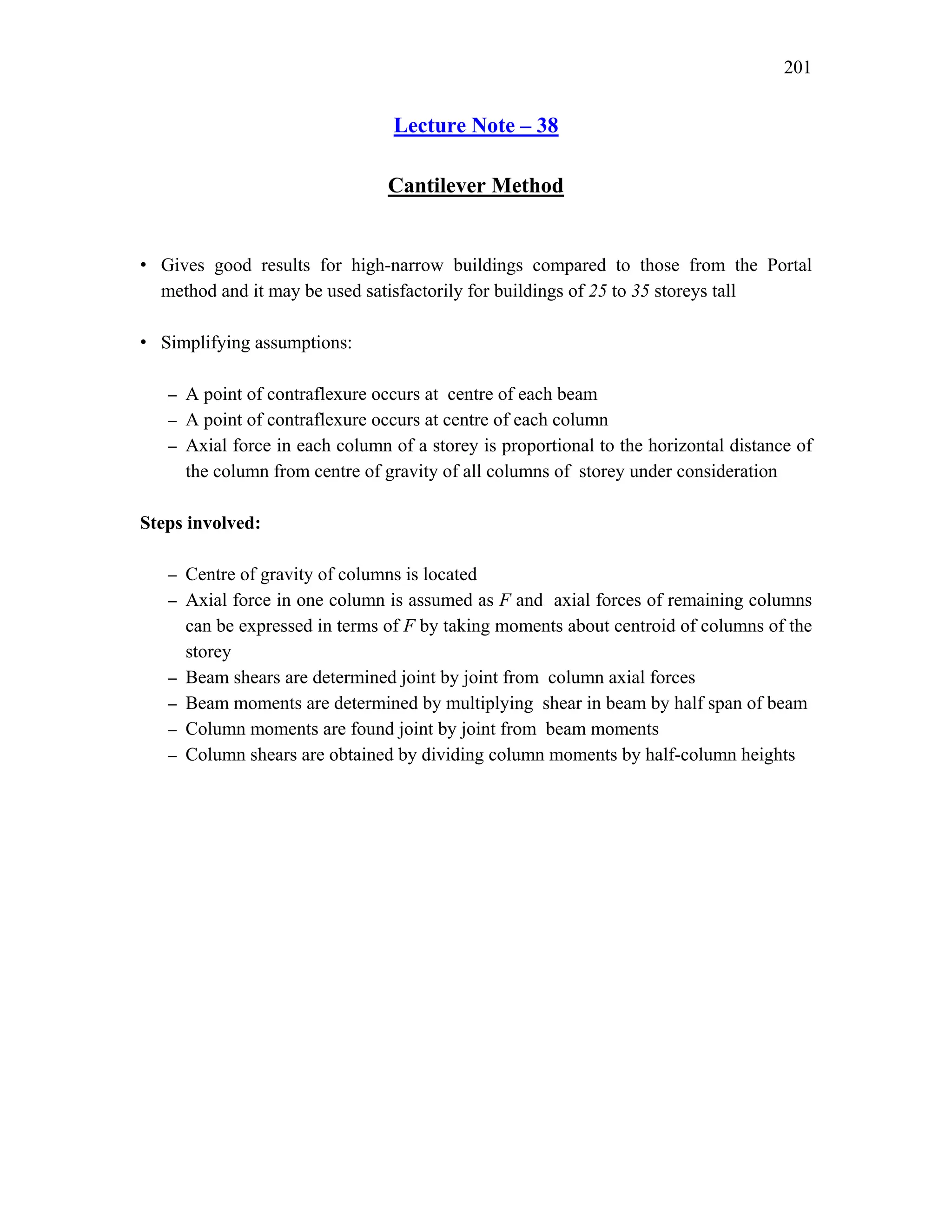 201
Lecture Note – 38
Cantilever Method
• Gives good results for high-narrow buildings compared to those from the Portal
method and it may be used satisfactorily for buildings of 25 to 35 storeys tall
• Simplifying assumptions:
– A point of contraflexure occurs at centre of each beam
– A point of contraflexure occurs at centre of each column
– Axial force in each column of a storey is proportional to the horizontal distance of
the column from centre of gravity of all columns of storey under consideration
Steps involved:
– Centre of gravity of columns is located
– Axial force in one column is assumed as F and axial forces of remaining columns
can be expressed in terms of F by taking moments about centroid of columns of the
storey
– Beam shears are determined joint by joint from column axial forces
– Beam moments are determined by multiplying shear in beam by half span of beam
– Column moments are found joint by joint from beam moments
– Column shears are obtained by dividing column moments by half-column heights
 