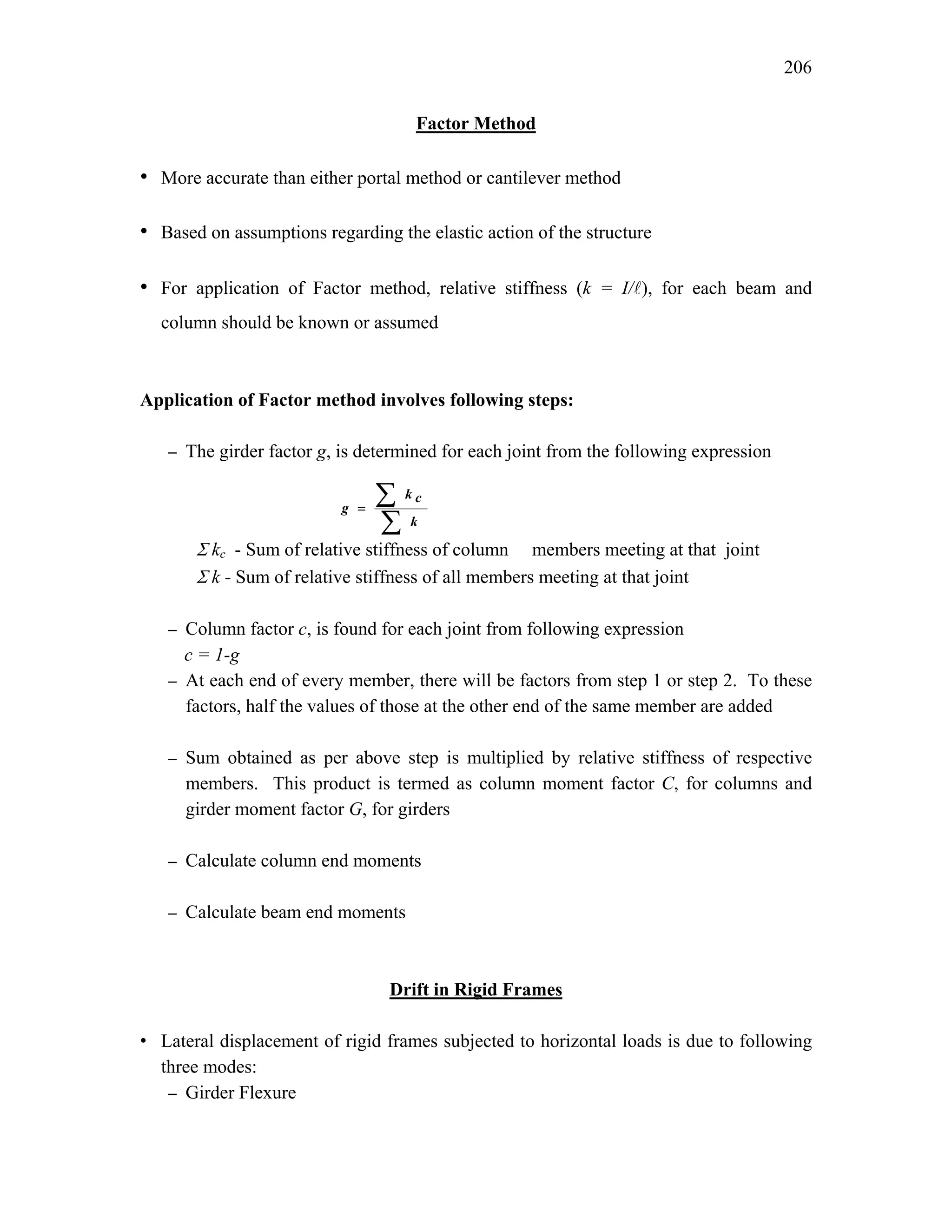 206
Factor Method
• More accurate than either portal method or cantilever method
• Based on assumptions regarding the elastic action of the structure
• For application of Factor method, relative stiffness (k = I/A), for each beam and
column should be known or assumed
Application of Factor method involves following steps:
– The girder factor g, is determined for each joint from the following expression
Σ kc - Sum of relative stiffness of column members meeting at that joint
Σ k - Sum of relative stiffness of all members meeting at that joint
– Column factor c, is found for each joint from following expression
c = 1-g
– At each end of every member, there will be factors from step 1 or step 2. To these
factors, half the values of those at the other end of the same member are added
– Sum obtained as per above step is multiplied by relative stiffness of respective
members. This product is termed as column moment factor C, for columns and
girder moment factor G, for girders
– Calculate column end moments
– Calculate beam end moments
Drift in Rigid Frames
• Lateral displacement of rigid frames subjected to horizontal loads is due to following
three modes:
– Girder Flexure
∑
∑
=
k
c
k
g
 