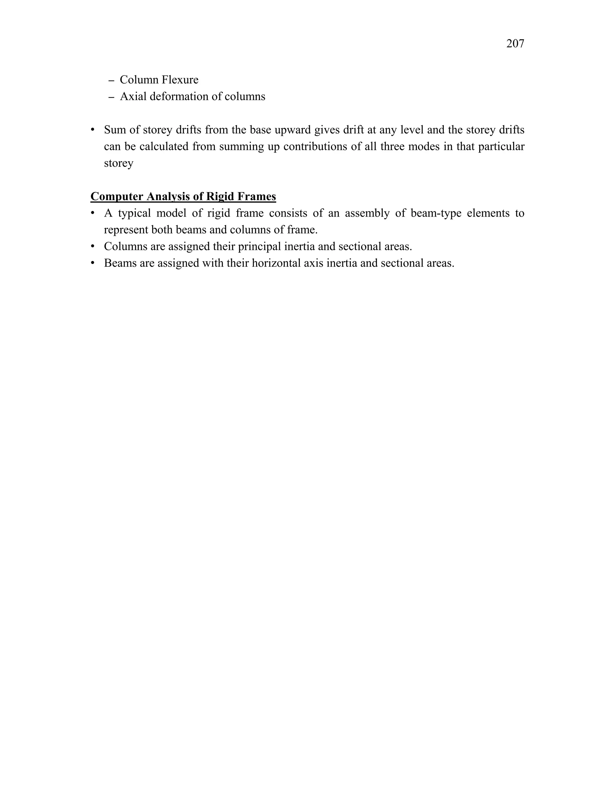 207
– Column Flexure
– Axial deformation of columns
• Sum of storey drifts from the base upward gives drift at any level and the storey drifts
can be calculated from summing up contributions of all three modes in that particular
storey
Computer Analysis of Rigid Frames
• A typical model of rigid frame consists of an assembly of beam-type elements to
represent both beams and columns of frame.
• Columns are assigned their principal inertia and sectional areas.
• Beams are assigned with their horizontal axis inertia and sectional areas.
 