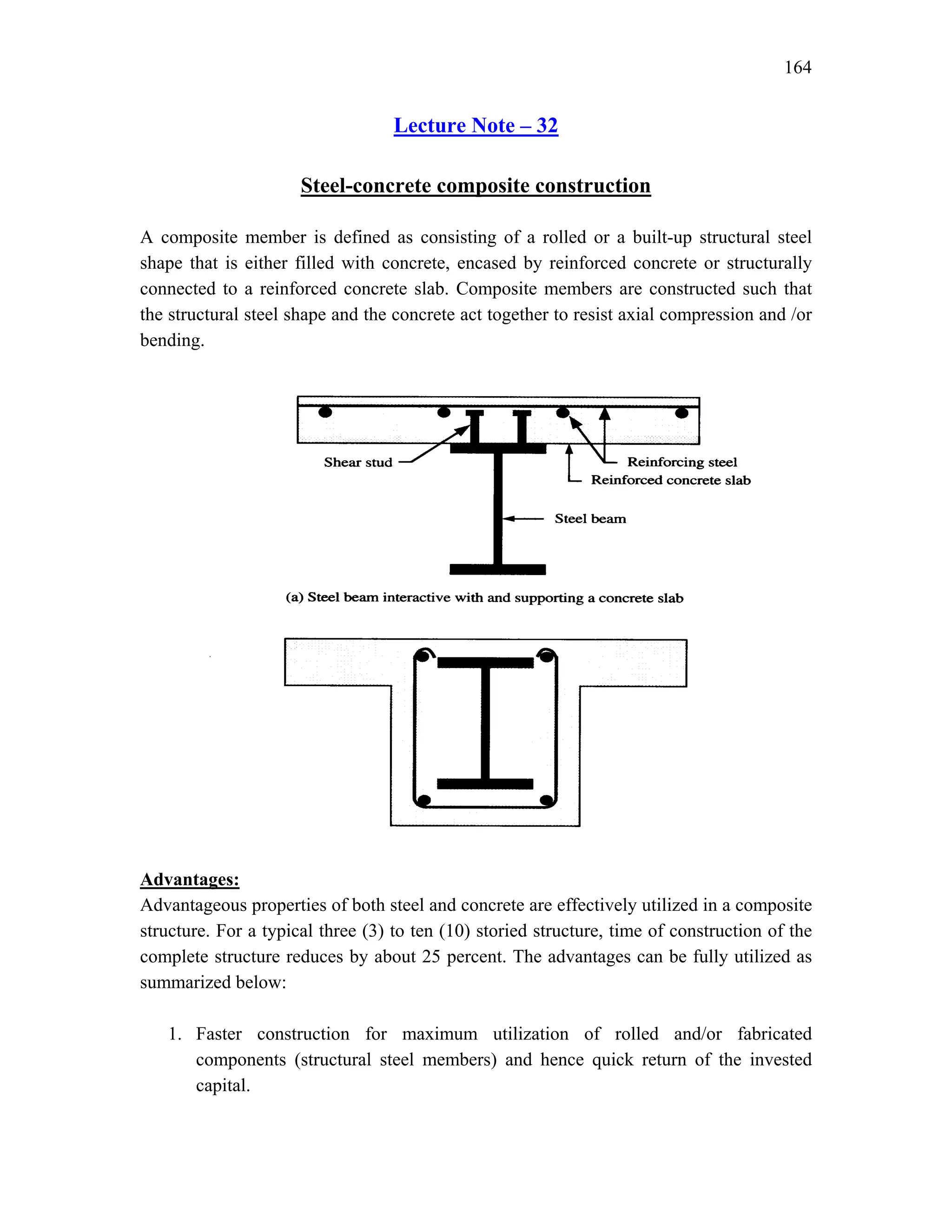 164
Lecture Note – 32
Steel-concrete composite construction
A composite member is defined as consisting of a rolled or a built-up structural steel
shape that is either filled with concrete, encased by reinforced concrete or structurally
connected to a reinforced concrete slab. Composite members are constructed such that
the structural steel shape and the concrete act together to resist axial compression and /or
bending.
Advantages:
Advantageous properties of both steel and concrete are effectively utilized in a composite
structure. For a typical three (3) to ten (10) storied structure, time of construction of the
complete structure reduces by about 25 percent. The advantages can be fully utilized as
summarized below:
1. Faster construction for maximum utilization of rolled and/or fabricated
components (structural steel members) and hence quick return of the invested
capital.
 