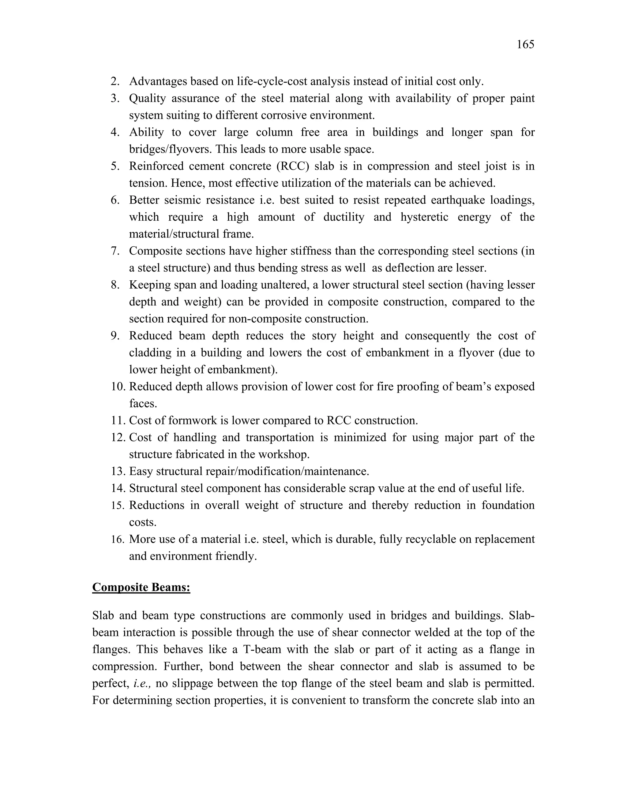 165
2. Advantages based on life-cycle-cost analysis instead of initial cost only.
3. Quality assurance of the steel material along with availability of proper paint
system suiting to different corrosive environment.
4. Ability to cover large column free area in buildings and longer span for
bridges/flyovers. This leads to more usable space.
5. Reinforced cement concrete (RCC) slab is in compression and steel joist is in
tension. Hence, most effective utilization of the materials can be achieved.
6. Better seismic resistance i.e. best suited to resist repeated earthquake loadings,
which require a high amount of ductility and hysteretic energy of the
material/structural frame.
7. Composite sections have higher stiffness than the corresponding steel sections (in
a steel structure) and thus bending stress as well as deflection are lesser.
8. Keeping span and loading unaltered, a lower structural steel section (having lesser
depth and weight) can be provided in composite construction, compared to the
section required for non-composite construction.
9. Reduced beam depth reduces the story height and consequently the cost of
cladding in a building and lowers the cost of embankment in a flyover (due to
lower height of embankment).
10. Reduced depth allows provision of lower cost for fire proofing of beam’s exposed
faces.
11. Cost of formwork is lower compared to RCC construction.
12. Cost of handling and transportation is minimized for using major part of the
structure fabricated in the workshop.
13. Easy structural repair/modification/maintenance.
14. Structural steel component has considerable scrap value at the end of useful life.
15. Reductions in overall weight of structure and thereby reduction in foundation
costs.
16. More use of a material i.e. steel, which is durable, fully recyclable on replacement
and environment friendly.
Composite Beams:
Slab and beam type constructions are commonly used in bridges and buildings. Slab-
beam interaction is possible through the use of shear connector welded at the top of the
flanges. This behaves like a T-beam with the slab or part of it acting as a flange in
compression. Further, bond between the shear connector and slab is assumed to be
perfect, i.e., no slippage between the top flange of the steel beam and slab is permitted.
For determining section properties, it is convenient to transform the concrete slab into an
 