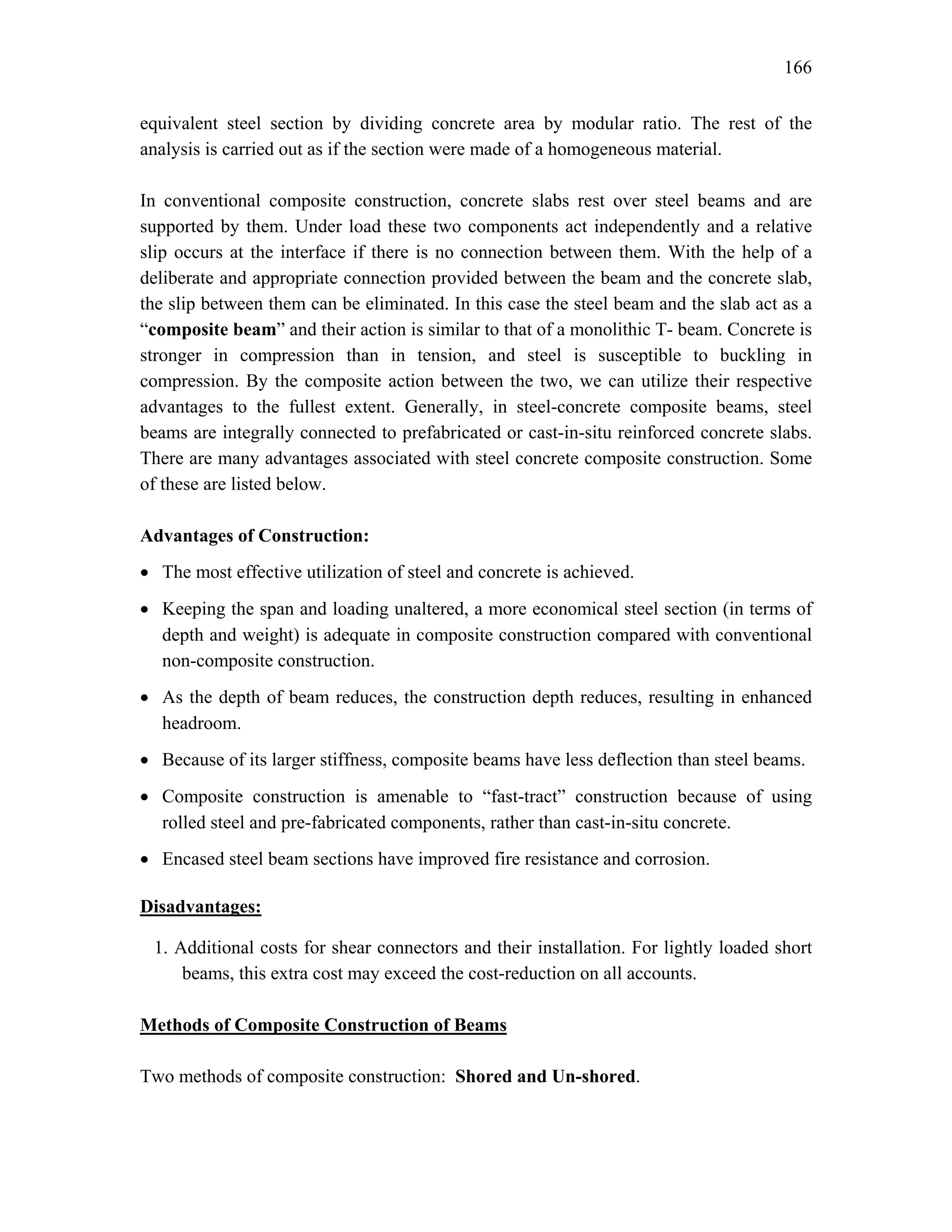 166
equivalent steel section by dividing concrete area by modular ratio. The rest of the
analysis is carried out as if the section were made of a homogeneous material.
In conventional composite construction, concrete slabs rest over steel beams and are
supported by them. Under load these two components act independently and a relative
slip occurs at the interface if there is no connection between them. With the help of a
deliberate and appropriate connection provided between the beam and the concrete slab,
the slip between them can be eliminated. In this case the steel beam and the slab act as a
“composite beam” and their action is similar to that of a monolithic T- beam. Concrete is
stronger in compression than in tension, and steel is susceptible to buckling in
compression. By the composite action between the two, we can utilize their respective
advantages to the fullest extent. Generally, in steel-concrete composite beams, steel
beams are integrally connected to prefabricated or cast-in-situ reinforced concrete slabs.
There are many advantages associated with steel concrete composite construction. Some
of these are listed below.
Advantages of Construction:
• The most effective utilization of steel and concrete is achieved.
• Keeping the span and loading unaltered, a more economical steel section (in terms of
depth and weight) is adequate in composite construction compared with conventional
non-composite construction.
• As the depth of beam reduces, the construction depth reduces, resulting in enhanced
headroom.
• Because of its larger stiffness, composite beams have less deflection than steel beams.
• Composite construction is amenable to “fast-tract” construction because of using
rolled steel and pre-fabricated components, rather than cast-in-situ concrete.
• Encased steel beam sections have improved fire resistance and corrosion.
Disadvantages:
1. Additional costs for shear connectors and their installation. For lightly loaded short
beams, this extra cost may exceed the cost-reduction on all accounts.
Methods of Composite Construction of Beams
Two methods of composite construction: Shored and Un-shored.
 