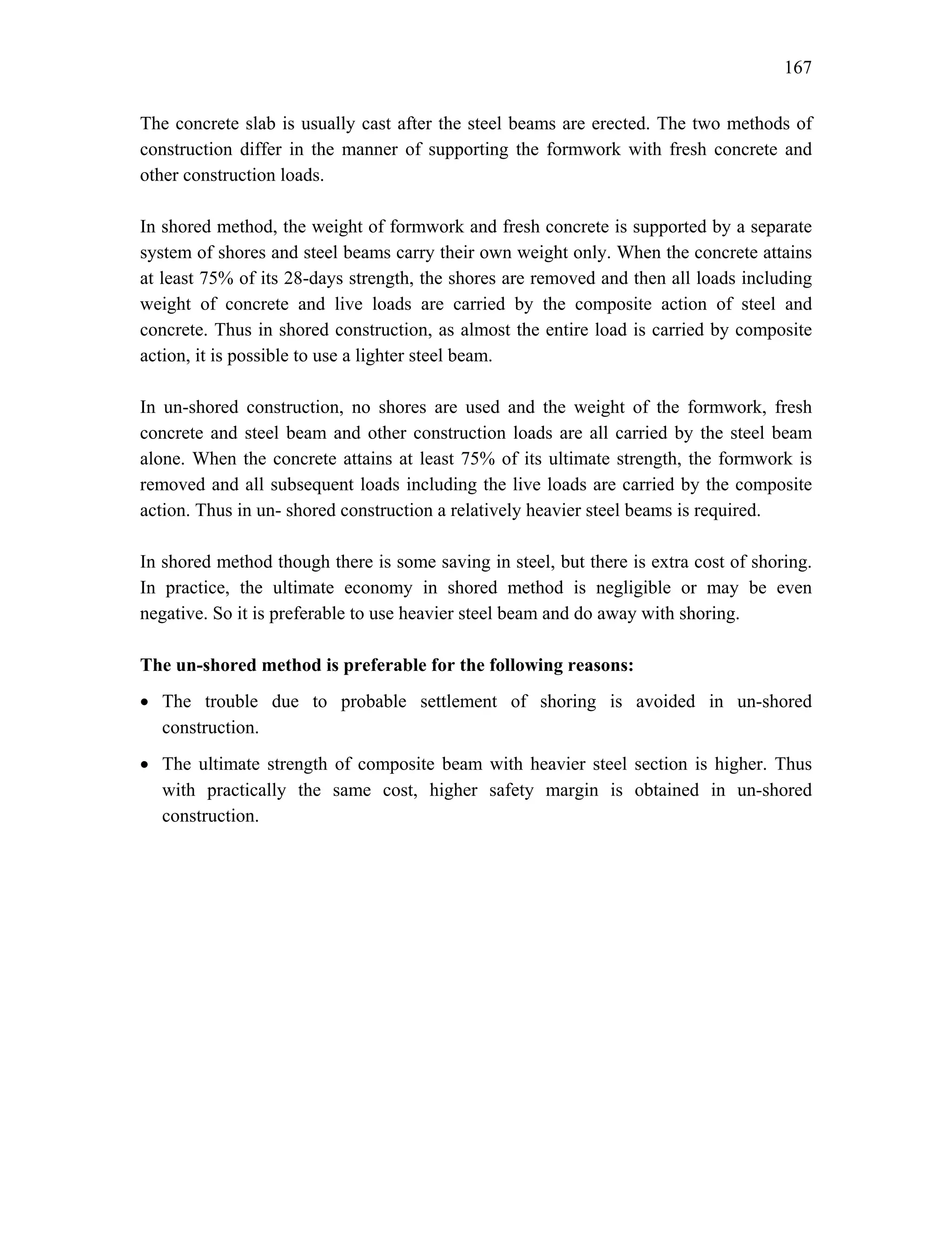167
The concrete slab is usually cast after the steel beams are erected. The two methods of
construction differ in the manner of supporting the formwork with fresh concrete and
other construction loads.
In shored method, the weight of formwork and fresh concrete is supported by a separate
system of shores and steel beams carry their own weight only. When the concrete attains
at least 75% of its 28-days strength, the shores are removed and then all loads including
weight of concrete and live loads are carried by the composite action of steel and
concrete. Thus in shored construction, as almost the entire load is carried by composite
action, it is possible to use a lighter steel beam.
In un-shored construction, no shores are used and the weight of the formwork, fresh
concrete and steel beam and other construction loads are all carried by the steel beam
alone. When the concrete attains at least 75% of its ultimate strength, the formwork is
removed and all subsequent loads including the live loads are carried by the composite
action. Thus in un- shored construction a relatively heavier steel beams is required.
In shored method though there is some saving in steel, but there is extra cost of shoring.
In practice, the ultimate economy in shored method is negligible or may be even
negative. So it is preferable to use heavier steel beam and do away with shoring.
The un-shored method is preferable for the following reasons:
• The trouble due to probable settlement of shoring is avoided in un-shored
construction.
• The ultimate strength of composite beam with heavier steel section is higher. Thus
with practically the same cost, higher safety margin is obtained in un-shored
construction.
 