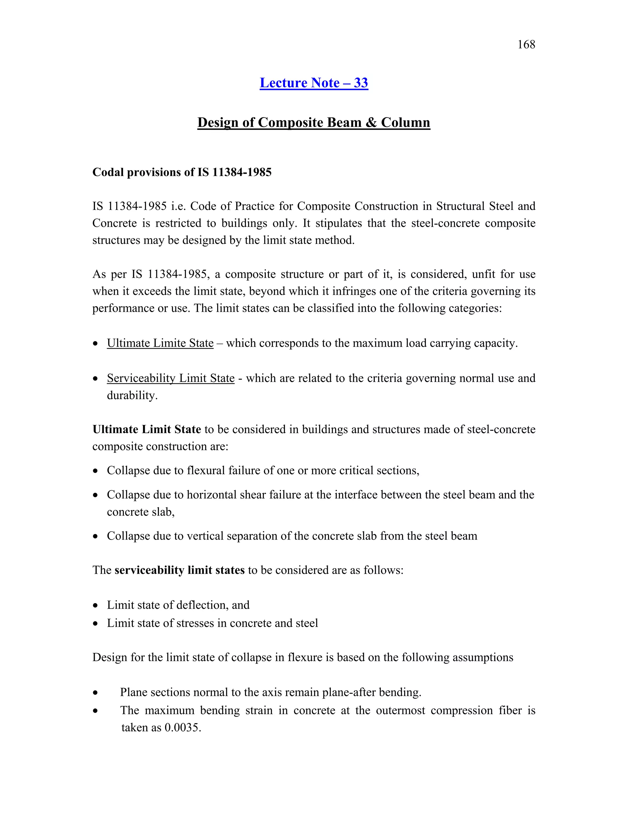 168
Lecture Note – 33
Design of Composite Beam & Column
Codal provisions of IS 11384-1985
IS 11384-1985 i.e. Code of Practice for Composite Construction in Structural Steel and
Concrete is restricted to buildings only. It stipulates that the steel-concrete composite
structures may be designed by the limit state method.
As per IS 11384-1985, a composite structure or part of it, is considered, unfit for use
when it exceeds the limit state, beyond which it infringes one of the criteria governing its
performance or use. The limit states can be classified into the following categories:
• Ultimate Limite State – which corresponds to the maximum load carrying capacity.
• Serviceability Limit State - which are related to the criteria governing normal use and
durability.
Ultimate Limit State to be considered in buildings and structures made of steel-concrete
composite construction are:
• Collapse due to flexural failure of one or more critical sections,
• Collapse due to horizontal shear failure at the interface between the steel beam and the
concrete slab,
• Collapse due to vertical separation of the concrete slab from the steel beam
The serviceability limit states to be considered are as follows:
• Limit state of deflection, and
• Limit state of stresses in concrete and steel
Design for the limit state of collapse in flexure is based on the following assumptions
• Plane sections normal to the axis remain plane-after bending.
• The maximum bending strain in concrete at the outermost compression fiber is
taken as 0.0035.
 