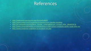 • http://www.azom.com/article.aspx?ArticleID=8620
• http://www.nuplex.com/Composites/processes/resin-transfer-moulding
• http://en.wikipedia.org/wiki/Resin_transfer_molding#Vacuum_assisted_RTM_.28VARTM.29
• http://www.compositesworld.com/articles/airbus-a340-carbon-composite-spoiler-made-with-rtm
• http://www.composite-integration.co.uk/about-rtm.php
References
 
