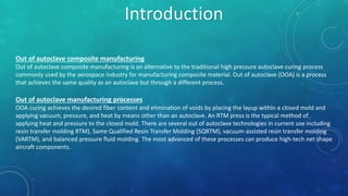Out of autoclave composite manufacturing
Out of autoclave composite manufacturing is an alternative to the traditional high pressure autoclave curing process
commonly used by the aerospace industry for manufacturing composite material. Out of autoclave (OOA) is a process
that achieves the same quality as an autoclave but through a different process.
Out of autoclave manufacturing processes
OOA curing achieves the desired fiber content and elimination of voids by placing the layup within a closed mold and
applying vacuum, pressure, and heat by means other than an autoclave. An RTM press is the typical method of
applying heat and pressure to the closed mold. There are several out of autoclave technologies in current use including
resin transfer molding RTM), Same Qualified Resin Transfer Molding (SQRTM), vacuum-assisted resin transfer molding
(VARTM), and balanced pressure fluid molding. The most advanced of these processes can produce high-tech net shape
aircraft components.
Introduction
 