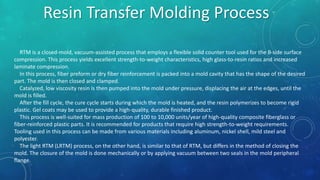 RTM is a closed-mold, vacuum-assisted process that employs a flexible solid counter tool used for the B-side surface
compression. This process yields excellent strength-to-weight characteristics, high glass-to-resin ratios and increased
laminate compression.
In this process, fiber preform or dry fiber reinforcement is packed into a mold cavity that has the shape of the desired
part. The mold is then closed and clamped.
Catalyzed, low viscosity resin is then pumped into the mold under pressure, displacing the air at the edges, until the
mold is filled.
After the fill cycle, the cure cycle starts during which the mold is heated, and the resin polymerizes to become rigid
plastic. Gel coats may be used to provide a high-quality, durable finished product.
This process is well-suited for mass production of 100 to 10,000 units/year of high-quality composite fiberglass or
fiber-reinforced plastic parts. It is recommended for products that require high strength-to-weight requirements.
Tooling used in this process can be made from various materials including aluminum, nickel shell, mild steel and
polyester.
The light RTM (LRTM) process, on the other hand, is similar to that of RTM, but differs in the method of closing the
mold. The closure of the mold is done mechanically or by applying vacuum between two seals in the mold peripheral
flange.
Resin Transfer Molding Process
 