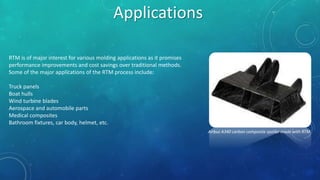 Applications
RTM is of major interest for various molding applications as it promises
performance improvements and cost savings over traditional methods.
Some of the major applications of the RTM process include:
Truck panels
Boat hulls
Wind turbine blades
Aerospace and automobile parts
Medical composites
Bathroom fixtures, car body, helmet, etc.
Airbus A340 carbon composite spoiler made with RTM
 