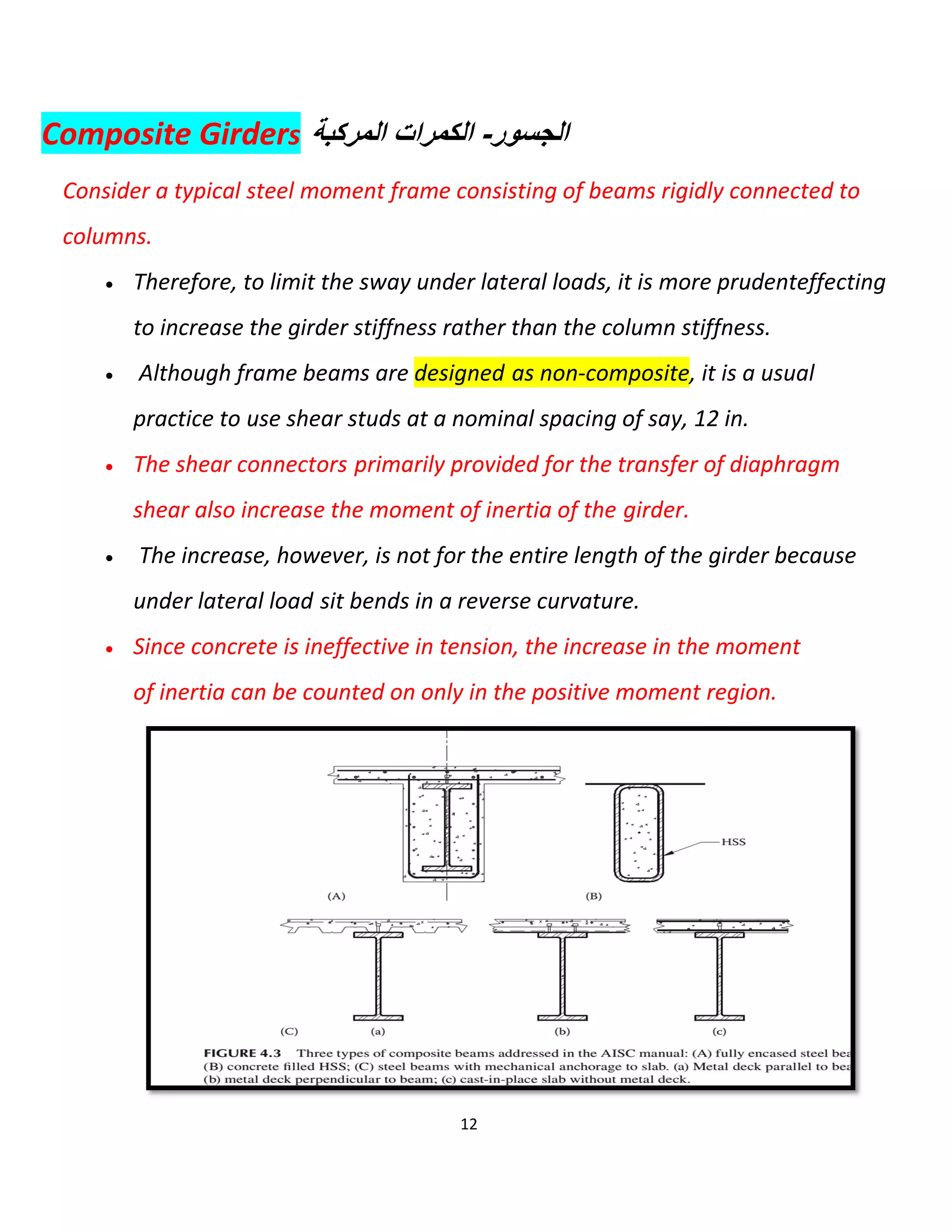 12
Composite Girders ‫اﻟﻣرﻛﺑﺔ‬ ‫اﻟﻛﻣرات‬ -‫اﻟﺟﺳور‬
Consider a typical steel moment frame consisting of beams rigidly connected to
columns.
 Therefore, to limit the sway under lateral loads, it is more prudenteffecting
to increase the girder stiffness rather than the column stiffness.
 Although frame beams are designed as non-composite, it is a usual
practice to use shear studs at a nominal spacing of say, 12 in.
 The shear connectors primarily provided for the transfer of diaphragm
shear also increase the moment of inertia of the girder.
 The increase, however, is not for the entire length of the girder because
under lateral load sit bends in a reverse curvature.
 Since concrete is ineffective in tension, the increase in the moment
of inertia can be counted on only in the positive moment region.
 