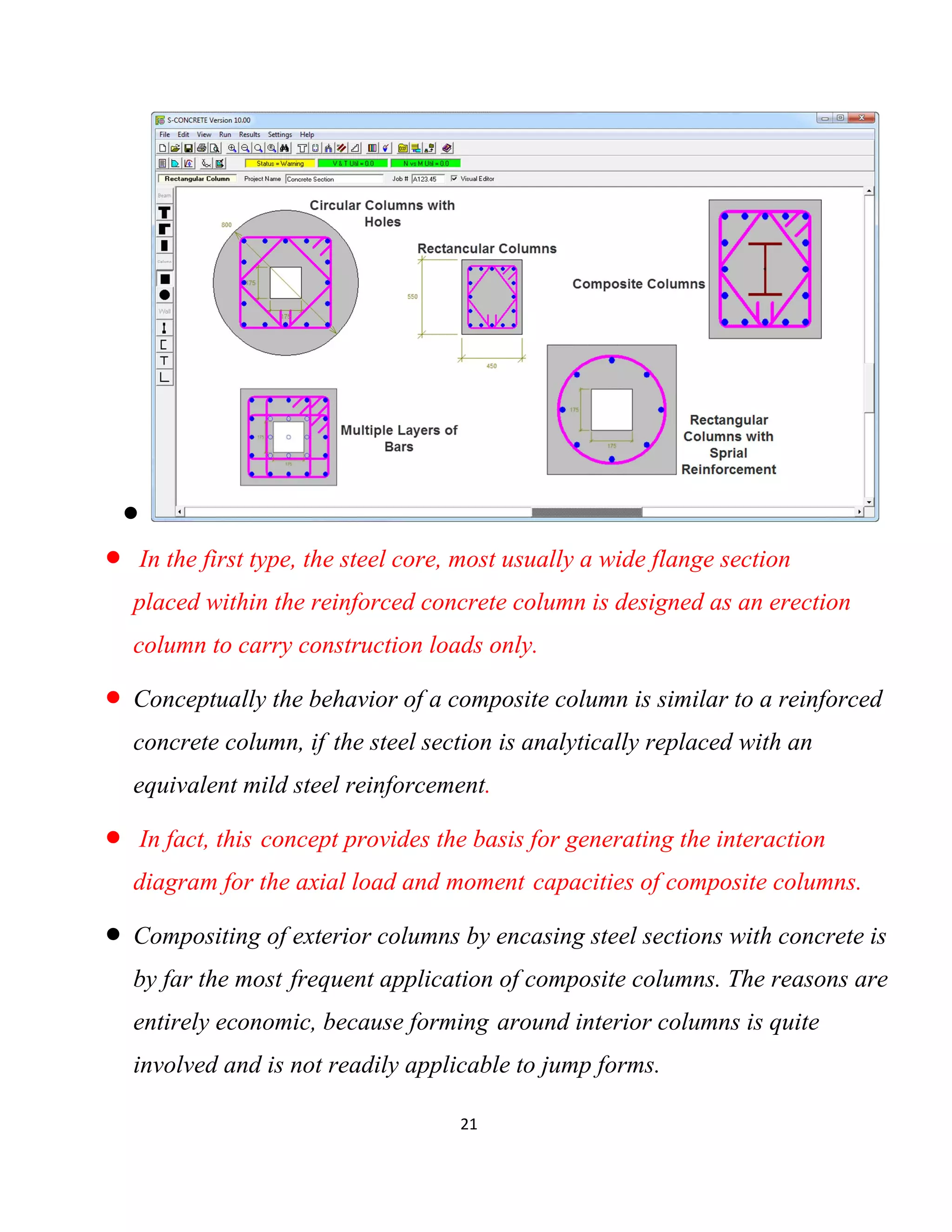 21

 In the first type, the steel core, most usually a wide flange section
placed within the reinforced concrete column is designed as an erection
column to carry construction loads only.
 Conceptually the behavior of a composite column is similar to a reinforced
concrete column, if the steel section is analytically replaced with an
equivalent mild steel reinforcement.
 In fact, this concept provides the basis for generating the interaction
diagram for the axial load and moment capacities of composite columns.
 Compositing of exterior columns by encasing steel sections with concrete is
by far the most frequent application of composite columns. The reasons are
entirely economic, because forming around interior columns is quite
involved and is not readily applicable to jump forms.
 