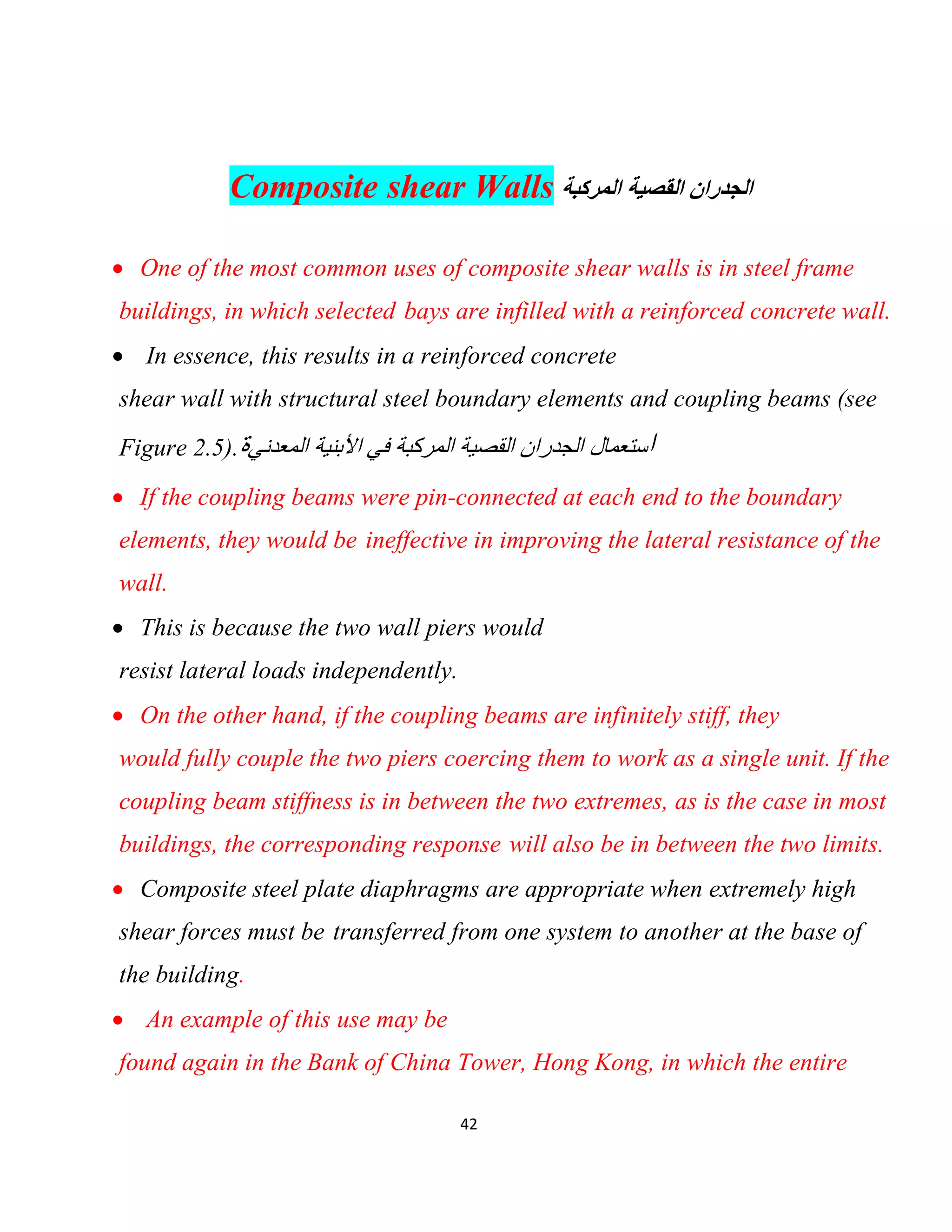 42
Composite shear Walls ‫اﻟﻣرﻛﺑﺔ‬ ‫اﻟﻘﺻﯾﺔ‬ ‫اﻟﺟدران‬
 One of the most common uses of composite shear walls is in steel frame
buildings, in which selected bays are infilled with a reinforced concrete wall.
 In essence, this results in a reinforced concrete
shear wall with structural steel boundary elements and coupling beams (see
Figure 2.5). ‫ا‬‫اﻟﻣﻌدﻧﻲ‬ ‫اﻷﺑﻧﯾﺔ‬ ‫ﻓﻲ‬ ‫اﻟﻣرﻛﺑﺔ‬ ‫اﻟﻘﺻﯾﺔ‬ ‫اﻟﺟدران‬ ‫ﺳﺗﻌﻣﺎل‬‫ة‬
 If the coupling beams were pin-connected at each end to the boundary
elements, they would be ineffective in improving the lateral resistance of the
wall.
 This is because the two wall piers would
resist lateral loads independently.
 On the other hand, if the coupling beams are infinitely stiff, they
would fully couple the two piers coercing them to work as a single unit. If the
coupling beam stiffness is in between the two extremes, as is the case in most
buildings, the corresponding response will also be in between the two limits.
 Composite steel plate diaphragms are appropriate when extremely high
shear forces must be transferred from one system to another at the base of
the building.
 An example of this use may be
found again in the Bank of China Tower, Hong Kong, in which the entire
 