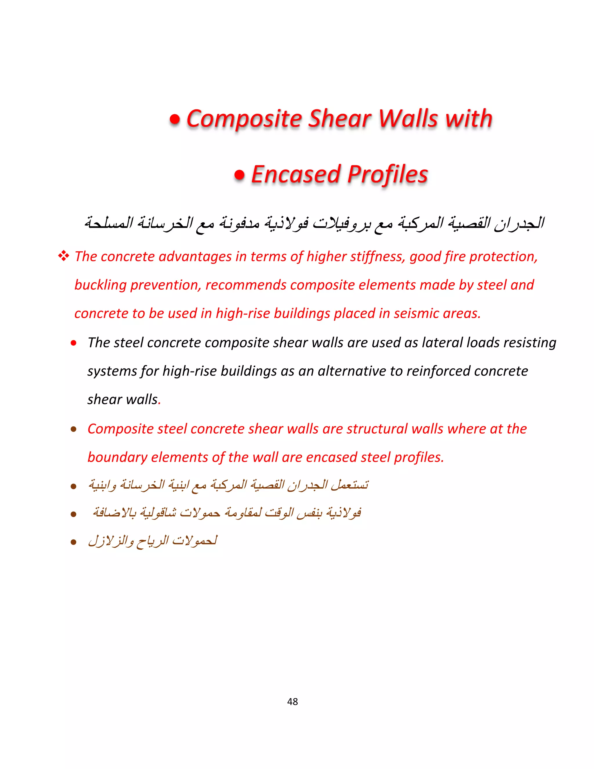 48
‫اﻟﻣﺳﻠﺣﺔ‬ ‫اﻟﺧرﺳﺎﻧﺔ‬ ‫ﻣﻊ‬ ‫ﻣدﻓوﻧﺔ‬ ‫ﻓوﻻذﯾﺔ‬ ‫ﺑروﻓﯾﻼت‬ ‫ﻣﻊ‬ ‫اﻟﻣرﻛﺑﺔ‬ ‫اﻟﻘﺻﯾﺔ‬ ‫اﻟﺟدران‬
 The concrete advantages in terms of higher stiffness, good fire protection,
buckling prevention, recommends composite elements made by steel and
concrete to be used in high-rise buildings placed in seismic areas.
 The steel concrete composite shear walls are used as lateral loads resisting
systems for high-rise buildings as an alternative to reinforced concrete
shear walls.
 Composite steel concrete shear walls are structural walls where at the
boundary elements of the wall are encased steel profiles.
 ‫واﺑﻧﯾﺔ‬ ‫اﻟﺧرﺳﺎﻧﺔ‬ ‫اﺑﻧﯾﺔ‬ ‫ﻣﻊ‬ ‫اﻟﻣرﻛﺑﺔ‬ ‫اﻟﻘﺻﯾﺔ‬ ‫اﻟﺟدران‬ ‫ﺗﺳﺗﻌﻣل‬
 ‫ﺑﺎﻻﺿﺎﻓ‬ ‫ﺷﺎﻗوﻟﯾﺔ‬ ‫ﺣﻣوﻻت‬ ‫ﻟﻣﻘﺎوﻣﺔ‬ ‫اﻟوﻗت‬ ‫ﺑﻧﻔس‬ ‫ﻓوﻻذﯾﺔ‬‫ﺔ‬
 ‫واﻟزﻻزل‬ ‫اﻟرﯾﺎح‬ ‫ﻟﺣﻣوﻻت‬
 Composite Shear Walls with
 Encased Profiles
 