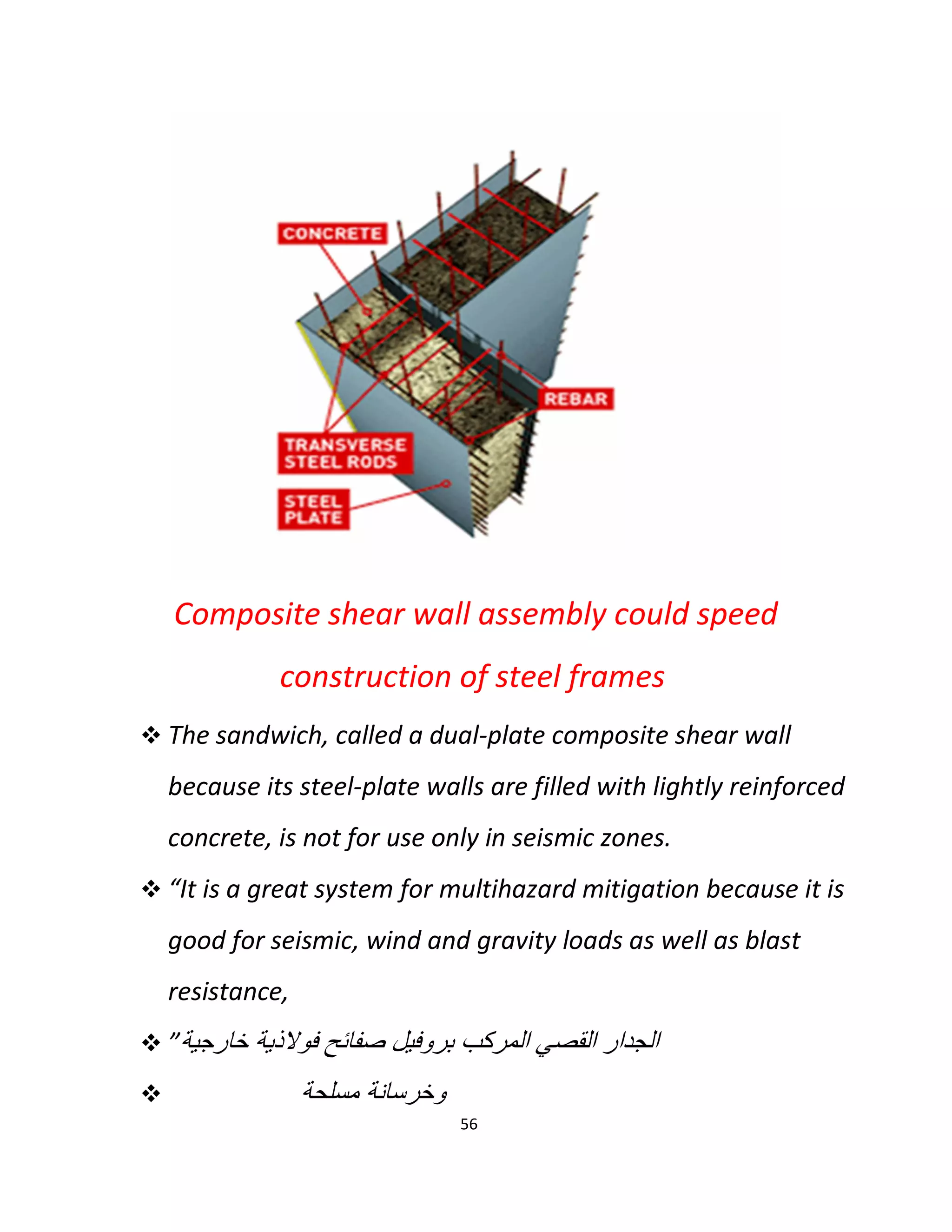 56
Composite shear wall assembly could speed
construction of steel frames
 The sandwich, called a dual-plate composite shear wall
because its steel-plate walls are filled with lightly reinforced
concrete, is not for use only in seismic zones.
 “It is a great system for multihazard mitigation because it is
good for seismic, wind and gravity loads as well as blast
resistance,
 ”‫ﺧﺎرﺟﯾﺔ‬ ‫ﻓوﻻذﯾﺔ‬ ‫ﺻﻔﺎﺋﺢ‬ ‫ﺑروﻓﯾل‬ ‫اﻟﻣرﻛب‬ ‫اﻟﻘﺻﻲ‬ ‫اﻟﺟدار‬
 ‫ﻣﺳﻠﺣﺔ‬ ‫وﺧرﺳﺎﻧﺔ‬
 