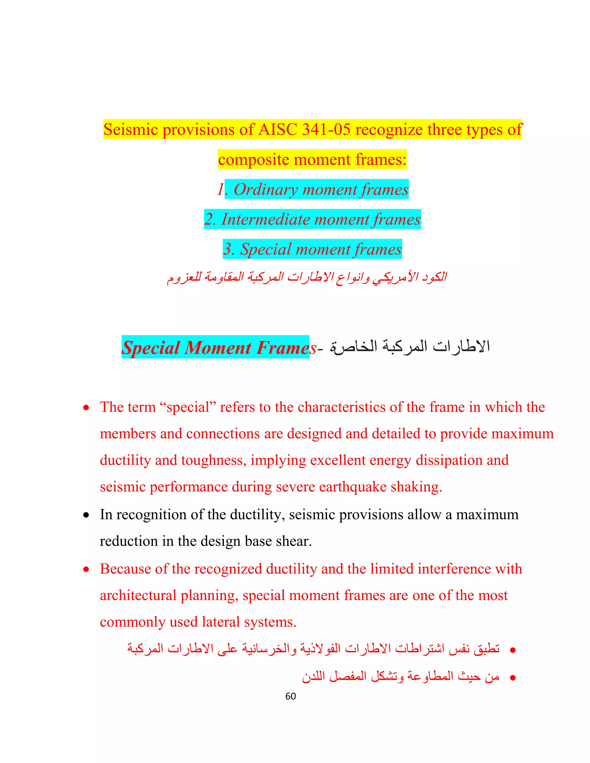 60
Seismic provisions of AISC 341-05 recognize three types of
composite moment frames:
1. Ordinary moment frames
2. Intermediate moment frames
3. Special moment frames
‫اﻻطﺎرات‬ ‫واﻧواع‬ ‫اﻷﻣرﯾﻛﻲ‬ ‫اﻟﻛود‬‫اﻟﻣرﻛﺑﺔ‬‫ﻟﻠﻌزوم‬ ‫اﻟﻣﻘﺎوﻣﺔ‬
Special Moment Frames- ‫ة‬‫اﻟﺧﺎص‬ ‫اﻟﻣرﻛﺑﺔ‬ ‫اﻻطﺎرات‬
 The term “special” refers to the characteristics of the frame in which the
members and connections are designed and detailed to provide maximum
ductility and toughness, implying excellent energy dissipation and
seismic performance during severe earthquake shaking.
 In recognition of the ductility, seismic provisions allow a maximum
reduction in the design base shear.
 Because of the recognized ductility and the limited interference with
architectural planning, special moment frames are one of the most
commonly used lateral systems.
‫اﻻط‬ ‫اﺷﺗراطﺎت‬ ‫ﻧﻔس‬ ‫ﺗطﺑﻖ‬‫ﺎ‬‫واﻟﺧرﺳﺎﻧﯾﺔ‬ ‫اﻟﻔوﻻذﯾﺔ‬ ‫رات‬‫اﻟﻣرﻛﺑﺔ‬ ‫اﻻطﺎرات‬ ‫ﻋﻠﻰ‬
‫اﻟﻠدن‬ ‫اﻟﻣﻔﺻل‬ ‫وﺗﺷﻛل‬ ‫اﻟﻣطﺎوﻋﺔ‬ ‫ﺣﯾث‬ ‫ﻣن‬
 