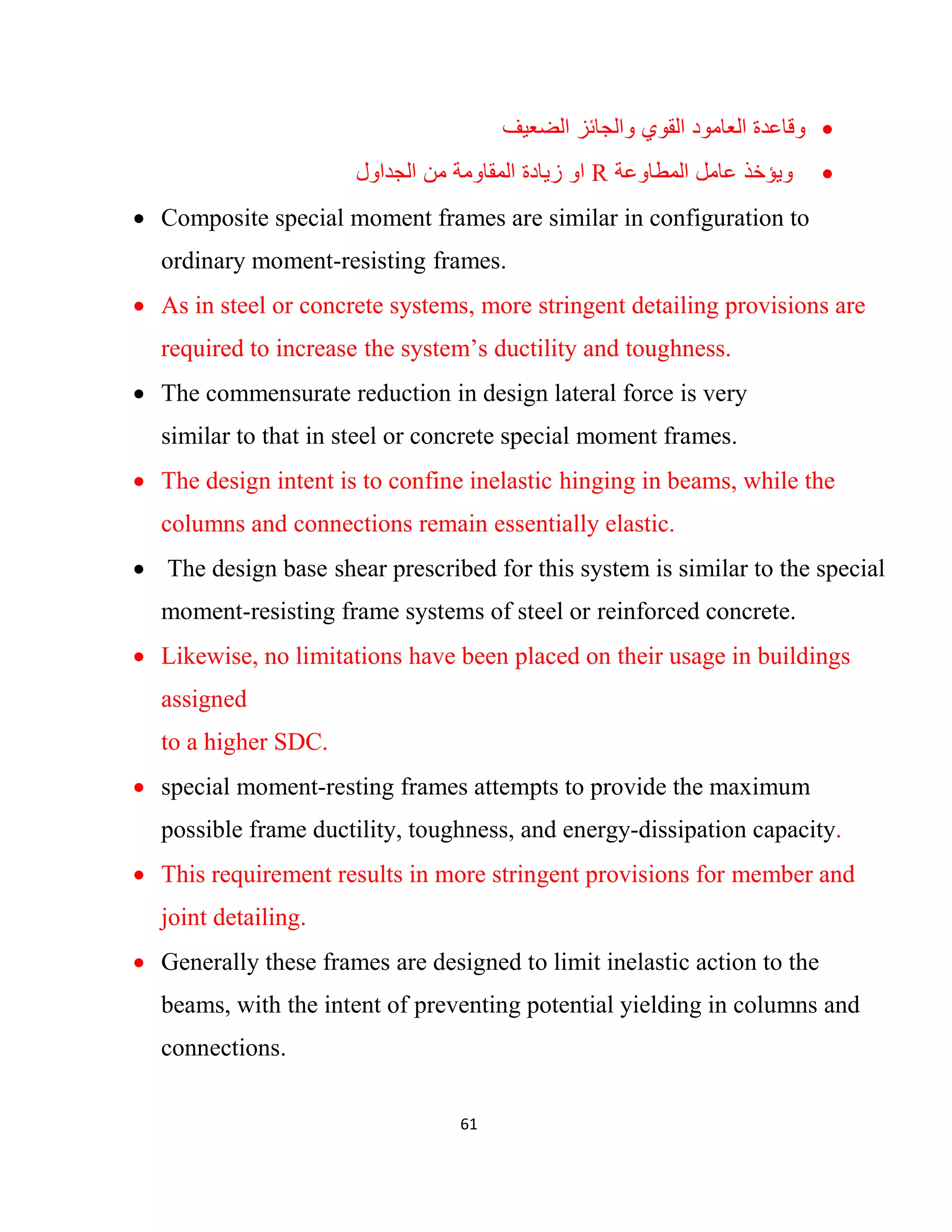 61
‫اﻟﺿﻌﯾف‬ ‫واﻟﺟﺎﺋز‬ ‫اﻟﻘوي‬ ‫اﻟﻌﺎﻣود‬ ‫وﻗﺎﻋدة‬
‫اﻟﻣطﺎوﻋﺔ‬ ‫ﻋﺎﻣل‬ ‫وﯾؤﺧذ‬R‫اﻟﺟداول‬ ‫ﻣن‬ ‫اﻟﻣﻘﺎوﻣﺔ‬ ‫زﯾﺎدة‬ ‫او‬
 Composite special moment frames are similar in configuration to
ordinary moment-resisting frames.
 As in steel or concrete systems, more stringent detailing provisions are
required to increase the system’s ductility and toughness.
 The commensurate reduction in design lateral force is very
similar to that in steel or concrete special moment frames.
 The design intent is to confine inelastic hinging in beams, while the
columns and connections remain essentially elastic.
 The design base shear prescribed for this system is similar to the special
moment-resisting frame systems of steel or reinforced concrete.
 Likewise, no limitations have been placed on their usage in buildings
assigned
to a higher SDC.
 special moment-resting frames attempts to provide the maximum
possible frame ductility, toughness, and energy-dissipation capacity.
 This requirement results in more stringent provisions for member and
joint detailing.
 Generally these frames are designed to limit inelastic action to the
beams, with the intent of preventing potential yielding in columns and
connections.
 