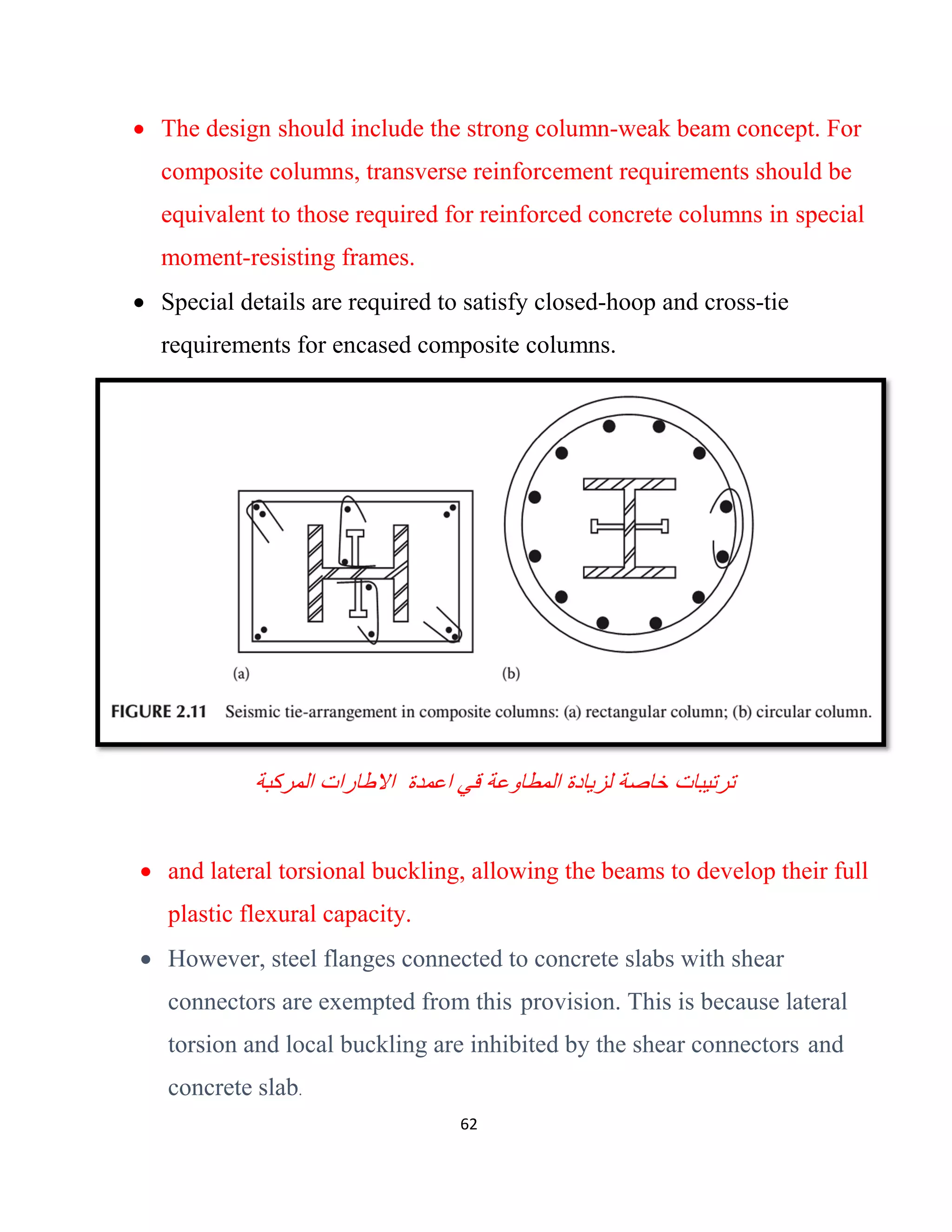 62
 The design should include the strong column-weak beam concept. For
composite columns, transverse reinforcement requirements should be
equivalent to those required for reinforced concrete columns in special
moment-resisting frames.
 Special details are required to satisfy closed-hoop and cross-tie
requirements for encased composite columns.
‫ﻗﻲ‬ ‫اﻟﻣطﺎوﻋﺔ‬ ‫ﻟزﯾﺎدة‬ ‫ﺧﺎﺻﺔ‬ ‫ﺗرﺗﯾﺑﺎت‬‫اﻋﻣدة‬‫اﻟﻣرﻛﺑﺔ‬ ‫اﻻطﺎرات‬
 and lateral torsional buckling, allowing the beams to develop their full
plastic flexural capacity.
 However, steel flanges connected to concrete slabs with shear
connectors are exempted from this provision. This is because lateral
torsion and local buckling are inhibited by the shear connectors and
concrete slab.
 